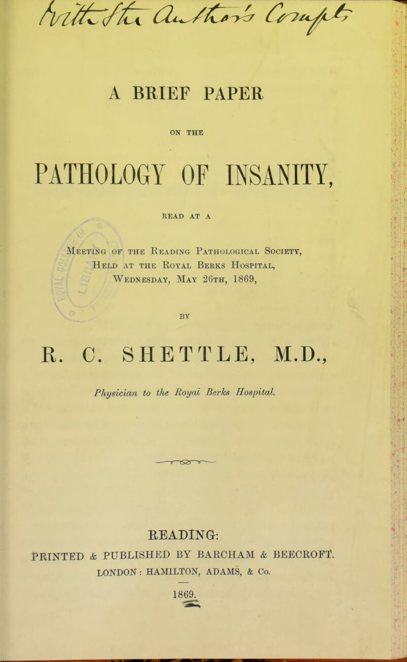 A BRIEF PAPER ON THE PATHOLOGY OF INSANITY, READ AT A Meeting of the Reading Pathological Society, Held at the Royal Berks Hospital, Wednesday, May 26th, 1869, BY R. C. SHETTLE, M.D., Physician to the Royal Berks Hospital. BEADING: PRINTED & PUBLISHED BY BARCHAM k BEECROFT. LONDON: HAMILTON, ADAMS, & Co. 1869.
