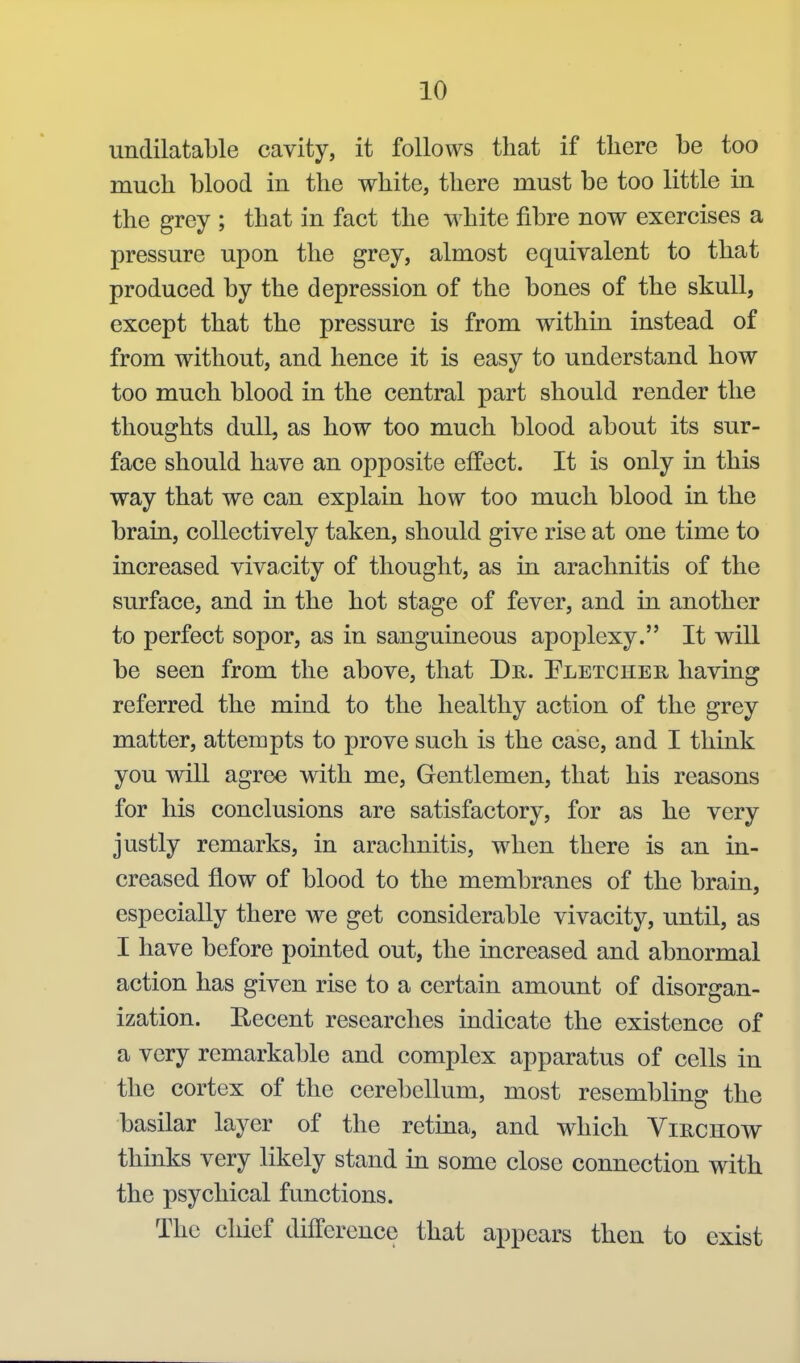 undilatable cavity, it follows that if there be too much blood in the white, there must be too little in the grey ; that in fact the white fibre now exercises a pressure upon the grey, almost equivalent to that produced by the depression of the bones of the skull, except that the pressure is from within instead of from without, and hence it is easy to understand how too much blood in the central part should render the thoughts dull, as how too much blood about its sur- face should have an opposite effect. It is only in this way that we can explain how too much blood in the brain, collectively taken, should give rise at one time to increased vivacity of thought, as in arachnitis of the surface, and in the hot stage of fever, and in another to perfect sopor, as in sanguineous apoplexy. It will be seen from the above, that Dr. Pletcher having referred the mind to the healthy action of the grey matter, attempts to prove such is the case, and I think you will agree with me. Gentlemen, that his reasons for his conclusions are satisfactory, for as he very justly remarks, in arachnitis, when there is an in- creased flow of blood to the membranes of the brain, especially there we get considerable vivacity, until, as I have before pointed out, the increased and abnormal action has given rise to a certain amount of disorgan- ization. Eecent researches indicate the existence of a very remarkable and complex apparatus of cells in the cortex of the cerebellum, most resembling the basilar layer of the retina, and which Virchow thinks very likely stand in some close connection with the psychical functions. The chief difference that appears then to exist