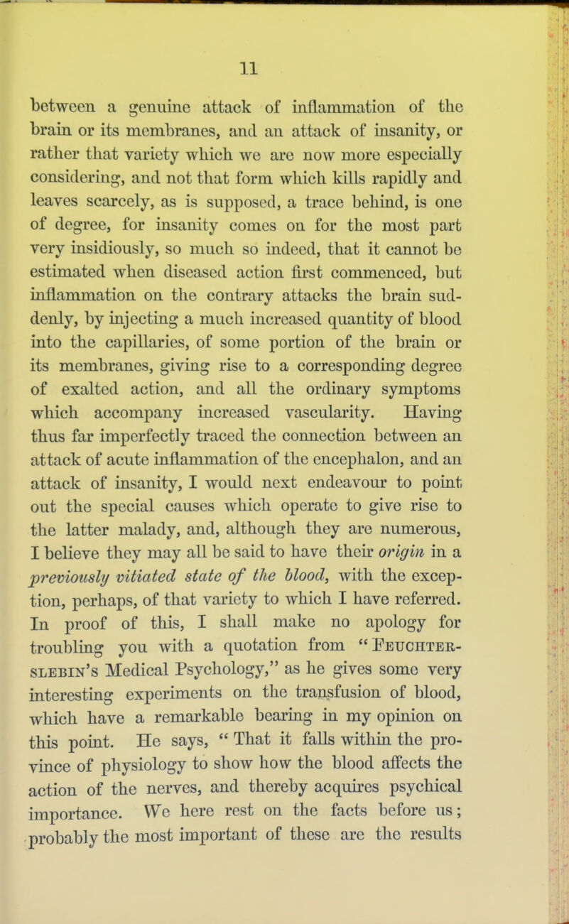 between a genuine attack of inflammation of the brain or its membranes, and an attack of insanity, or rather that variety which we are now more especially considering, and not that form which kills rapidly and leaves scarcely, as is supposed, a trace behind, is one of degree, for insanity comes on for the most part very insidiously, so much so indeed, that it cannot be estimated when diseased action first commenced, but inflammation on the contrary attacks the brain sud- denly, by injecting a much increased quantity of blood into the capillaries, of some portion of the brain or its membranes, giving rise to a corresponding degree of exalted action, and all the ordinary symptoms which accompany increased vascularity. Having thus far imperfectly traced the connection between an attack of acute inflammation of the encephalon, and an attack of insanity, I would next endeavour to point out the special causes which operate to give rise to the latter malady, and, although they are numerous, I believe they may all be said to have their origin in a previously vitiated state of the blood, with the excep- tion, perhaps, of that variety to which I have referred. In proof of this, I shall make no apology for troubling you with a quotation from Peuchter- slebin's Medical Psychology, as he gives some very interesting experiments on the transfusion of blood, which have a remarkable bearing in my opinion on this point. He says,  That it falls within the pro- vince of physiology to show how the blood affects the action of the nerves, and thereby acquires psychical importance. We here rest on the facts before us; probably the most important of these are the results