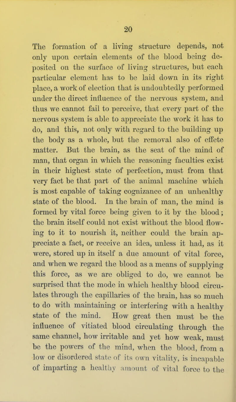 The formation of a living structure depends, not only upon certain elements of the blood being de- posited on the surface of living structures, but each particular element has to be laid down in its right place, a work of election that is undoubtedly performed under the direct iniiuence of the nervous system, and thus we cannot fail to perceive, that every part of the nervous system is able to appreciate the work it has to do, and this, not only with regard to the building up the body as a whole, but the removal also of effete matter. But the brain, as the seat of the mind of man, that organ in which the reasoning faculties exist in their highest state of perfection, must from that very fact be that part of the animal machine which is most capable of taking cognizance of an unhealthy state of the blood. In the brain of man, the mind is formed by vital force being given to it by the blood; the brain itself could not exist without the blood flow- ing to it to nourish it, neither could the brain ap- preciate a fact, or receive an idea, unless it had, as it were, stored up in itself a due amount of vital force, and when we regard the blood as a means of supplying this force, as we are obliged to do, we cannot be surprised that the mode in which healthy blood circu- lates through the capillaries of the brain, has so much to do with maintaining or interfering with a healthy state of the mind. How great then must be the influence of vitiated blood circulating through the same channel, how irritable and yet how weak, must be the powers of the mind, when the blood, from a low or disordered state of its own vitality, is incapable of imparting a healthy amount of vital force to the