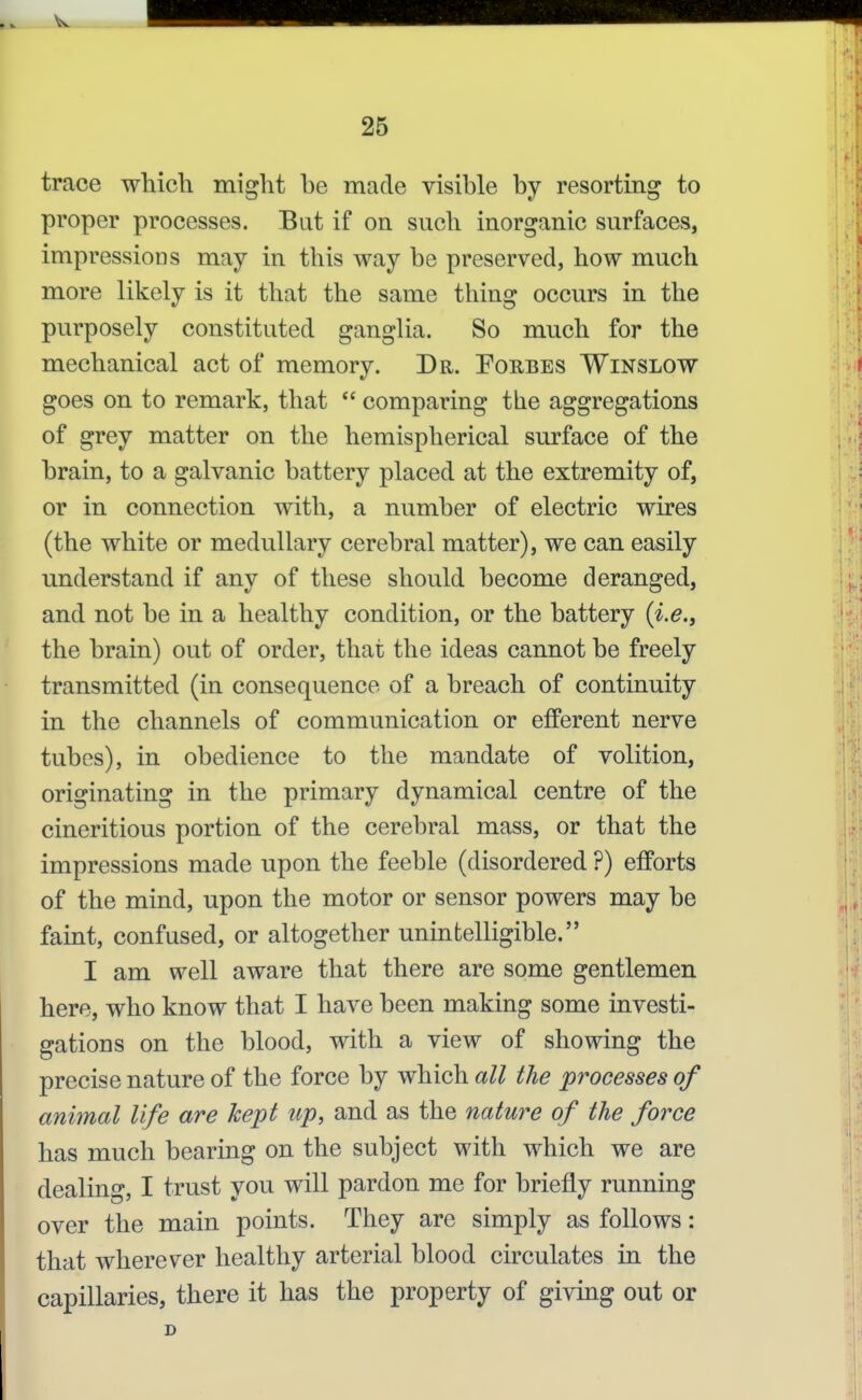 trace which might he made visible by resorting to proper processes. But if on such inorganic surfaces, impressions may in this way be preserved, how much more likely is it that the same thing occurs in the purposely constituted ganglia. So much for the mechanical act of memory. Dr. Porbes Winslow goes on to remark, that  comparing the aggregations of grey matter on the hemispherical surface of the brain, to a galvanic battery placed at the extremity of, or in connection with, a number of electric wires (the white or medullary cerebral matter), we can easily understand if any of these should become deranged, and not be in a healthy condition, or the battery {i.e., the brain) out of order, that the ideas cannot be freely transmitted (in consequence of a breach of continuity in the channels of communication or efferent nerve tubes), in obedience to the mandate of volition, originating in the primary dynamical centre of the cineritious portion of the cerebral mass, or that the impressions made upon the feeble (disordered ?) efforts of the mind, upon the motor or sensor powers may be faint, confused, or altogether unintelligible. I am well aware that there are some gentlemen here, who know that I have been making some investi- gations on the blood, with a view of showing the precise nature of the force by which all the processes of animal life are kept up, and as the nature of the force has much bearing on the subject with which we are dealing, I trust you will pardon me for briefly running over the main points. They are simply as follows: that wherever healthy arterial blood circulates in the capillaries, there it has the property of givmg out or