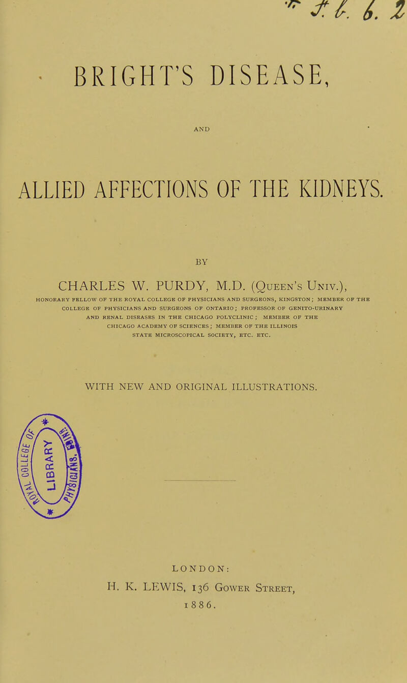 BRIGHT'S DISEASE, AND ALLIED AFFECTIONS OF THE KIDNEYS. BY CHARLES W. PURDY, M.D. (Queen's Univ.), HONORARY FELLOW OF THE ROYAL COLLEGE OF PHYSICIANS AND SURGEONS, KINGSTON; MEMBER OF THE COLLEGE OF PHYSICIANS AND SURGEONS OF ONTARIO; PROFESSOR OF GENITO-URINARV AND RENAL DISEASES IN THE CHICAGO POLYCLINIC ; MEMBER OF THE CHICAGO ACADEMY OF SCIENCES; MEMBER OF THE ILLINOIS STATE MICROSCOPICAL SOCIETY, ETC. ETC. WITH NEW AND ORIGINAL ILLUSTRATIONS. LONDON: H. K. LTtWIS, 136 GowER Street, 1886.