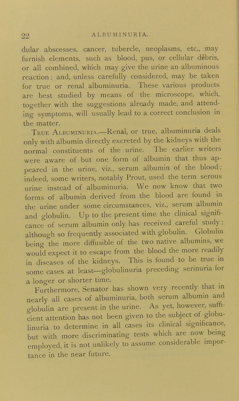 22 dular abscesses, cancer, tubercle, neoplasms, etc., may furnish elements, such as blood, pus, or cellular debris, or all combined, which may give the urine an albuminous reaction ; and, unless carefully considered, may be taken for true or renal albuminuria. These various products are best studied by means of the microscope, which, together with the suggestions already made, and attend- ing symptoms, will usually lead to a correct conclusion in the matter. True Albuminuria.—Renal, or true, albuminuria deals only with albumin directly excreted by the kidneys with the normal constituents of the urine. The earlier writers were aware of but one form of albumin that thus ap- peared in the urine, viz., serum albumin of the blood; indeed, some writers, notably Prout, used the term serous urine instead of albuminuria. We now know that two forms of albumin derived from the blood are found hi the urine under some circumstances, viz., serum albumm and globulin. Up to the present time the clinical signifi- cance of serum albumin only has received careful study; although so frequently associated with globuUn. Globulin being the more diffusible of the two native albumins, we would expect it to escape from the blood the more readily in diseases of the kidneys. This is found to be true in some cases at least—globulinuria preceding serinuna for a longer or shorter time. Furthermore, Senator has shown very recently that m nearly all cases of albuminuria, both serum albumin and alobulin are present.in the urine. As yet, however, suffi- cient attention has not been given to the subject of globu- linuria to determine in all cases its clinical significance, but with more discriminating tests which are now bemg employed, it is not unlikely to assume considerable mipor- tance in the near future.