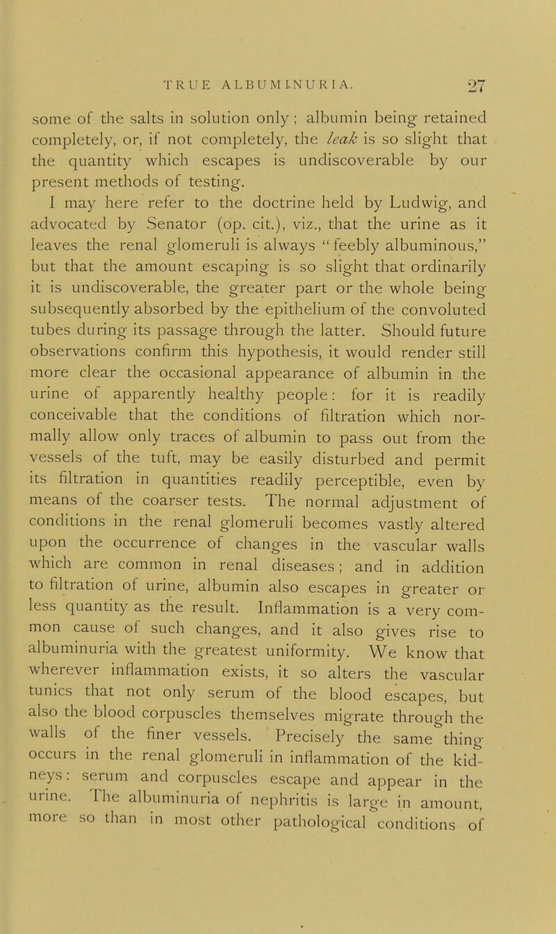 some of the salts in solution only; albumin being retained completely, or, if not completely, the leak is so slight that the quantity which escapes is undiscoverable by our present methods of testing, I may here refer to the doctrine held by Ludwig, and advocated by Senator (op. cit.), viz., that the urine as it leaves the renal glomeruli is always  feebly albuminous, but that the amount escaping is so slight that ordinarily it is undiscoverable, the greater part or the whole being subsequently absorbed by the epithelium of the convoluted tubes during its passage through the latter. Should future observations confirm this hypothesis, it would render still more clear the occasional appearance of albumin in the urine of apparendy healthy people: for it is readily conceivable that the conditions of filtradon which nor- mally allow only traces of albumin to pass out from the vessels of the tuft, may be easily disturbed and permit its filtration in quanddes readily perceptible, even by means of the coarser tests. The normal adjustment of condidons in the renal glomeruli becomes vastly altered upon the occurrence of changes in the vascular walls which are common in renal diseases; and in addidon to filtradon of urine, albumin also escapes in greater or less quandty as the result. Inflammation is a very com- mon cause of such changes, and it also gives rise to albuminuria with the greatest uniformity. We know that wherever inflammadon exists, it so alters the vascular tunics that not only serum of the blood escapes, but also the blood corpuscles themselves migrate through the walls of the finer vessels. Precisely the same^thing occurs in the renal glomeruli in inflammadon of the kid- neys: serum and corpuscles escape and appear in the urine. The albuminuria of nephrids is large in amount, more so than in most other pathological condidons of