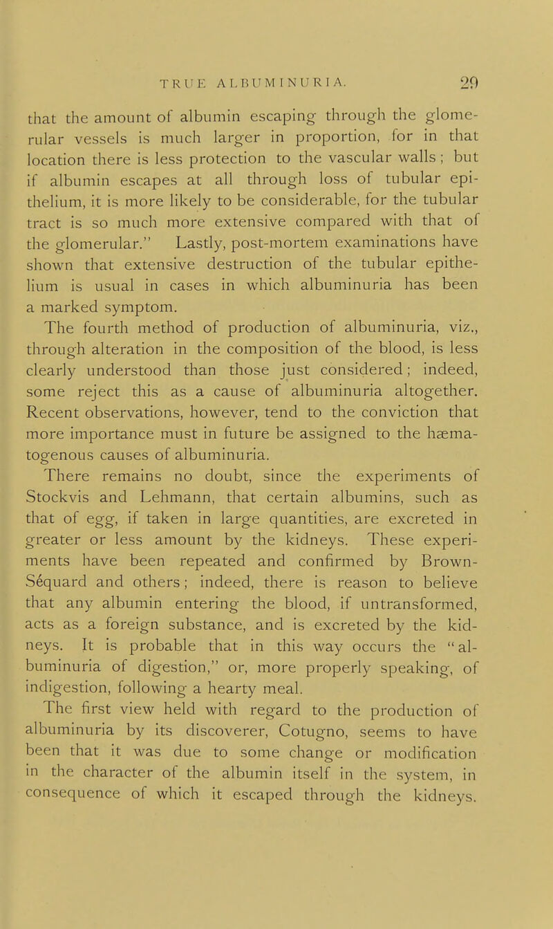 that the amount of albumin escaping through the glome- rular vessels is much larger in proportion, for in that location there is less protection to the vascular walls ; but if albumin escapes at all through loss of tubular epi- thelium, it is more likely to be considerable, for the tubular tract is so much more extensive compared with that of the glomerular. Lastly, post-mortem examinations have shown that extensive destruction of the tubular epithe- lium is usual in cases in which albuminuria has been a marked symptom. The fourth method of production of albuminuria, viz., through alteration in the composition of the blood, is less clearly understood than those just considered; indeed, some reject this as a cause of albuminuria altogether. Recent observations, however, tend to the conviction that more importance must in future be assigned to the hsema- togenous causes of albuminuria. There remains no doubt, since the experiments of Stockvis and Lehmann, that certain albumins, such as that of egg, if taken in large quantities, are excreted in greater or less amount by the kidneys. These experi- ments have been repeated and confirmed by Brown- Sequard and others; indeed, there is reason to believe that any albumin entering the blood, if untransformed, acts as a foreign substance, and is excreted by the kid- neys. It is probable that in this way occurs the al- buminuria of digestion, or, more properly speaking, of indigestion, following a hearty meal. The first view held with regard to the production of albuminuria by its discoverer, Cotugno, seems to have been that it was due to some change or modification in the character of the albumin itself in the system, in consequence of which it escaped through the kidneys.