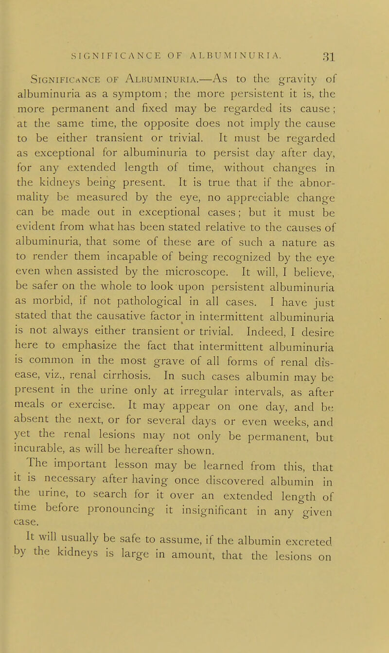 Significance of Albuminuria.—As to the gravity of albuminuria as a symptom ; the more persistent it is, the more permanent and fixed may be regarded its cause ; at the same time, the opposite does not imply the cause to be either transient or trivial. It must be regarded as exceptional for albuminuria to persist day after day, for any extended length of time, without changes in the kidneys being present. It is true that if the abnor- mality be measured by the eye, no appreciable change can be made out in exceptional cases; but it must be evident from what has been stated relative to the causes of albuminuria, that some of these are of such a nature as to render them incapable of being recognized by the eye even when assisted by the microscope. It will, I believe, be safer on the whole to look upon persistent albuminuria as morbid, if not pathological in all cases. I have just stated that the causative factor in intermittent albuminuria is not always either transient or trivial. Indeed, I desire here to emphasize the fact that intermittent albuminuria is common in the most grave of all forms of renal dis- ease, viz., renal cirrhosis. In such cases albumin may be present in the urine only at irregular intervals, as after meals or exercise. It may appear on one day, and be absent the next, or for several days or even weeks, and yet the renal lesions may not only be permanent, but incurable, as will be hereafter shown. The important lesson may be learned from this, that It IS necessary after having once discovered albumin in the urine, to search for it over an extended length of time before pronouncing it insignificant in any given case. It will usually be safe to assume, if the albumin excreted by the kidneys is large in amount, that the lesions on