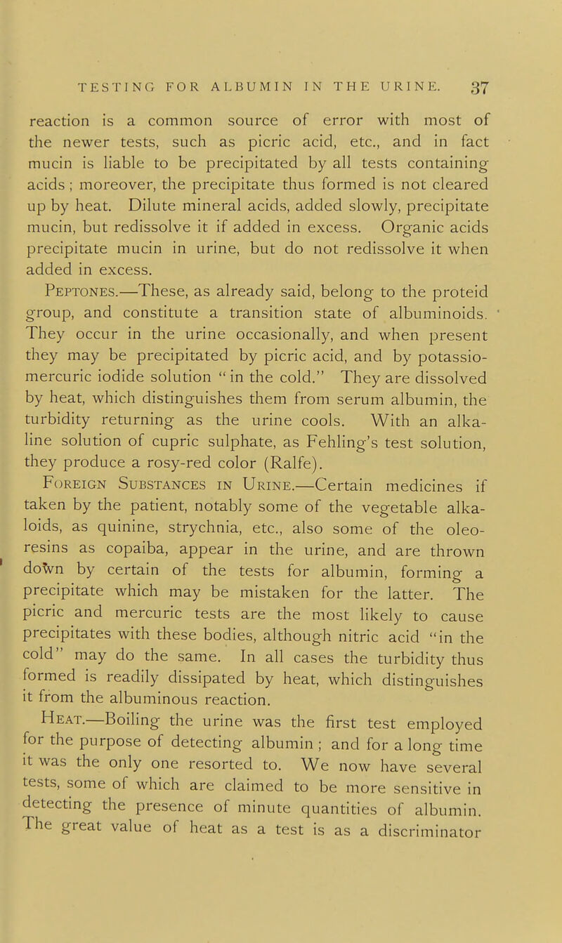 reaction is a common source of error with most of the newer tests, such as picric acid, etc., and in fact mucin is Hable to be precipitated by all tests containing acids; moreover, the precipitate thus formed is not cleared up by heat. Dilute mineral acids, added slowly, precipitate mucin, but redissolve it if added in excess. Organic acids precipitate mucin in urine, but do not redissolve it when added in excess. Peptones.—These, as already said, belong to the proteid group, and constitute a transition state of albuminoids. They occur in the urine occasionally, and when present they may be precipitated by picric acid, and by potassio- mercuric iodide solution  in the cold. They are dissolved by heat, which distinguishes them from serum albumin, the turbidity returning as the urine cools. With an alka- line solution of cupric sulphate, as Fehling's test solution, they produce a rosy-red color (Ralfe). Foreign Substances in Urine.—Certain medicines if taken by the patient, notably some of the vegetable alka- loids, as quinine, strychnia, etc., also some of the oleo- resins as copaiba, appear in the urine, and are thrown doVn by certain of the tests for albumin, forming a precipitate which may be mistaken for the latter. The picric and mercuric tests are the most likely to cause precipitates with these bodies, although nitric acid in the cold may do the same. In all cases the turbidity thus formed is readily dissipated by heat, which distinguishes it from the albuminous reaction. Heat.—Boiling the urine was the first test employed for the purpose of detecting albumin ; and for a long time It was the only one resorted to. We now have several tests, some of which are claimed to be more sensitive in detecting the presence of minute quantities of albumin. The great value of heat as a test is as a discriminator