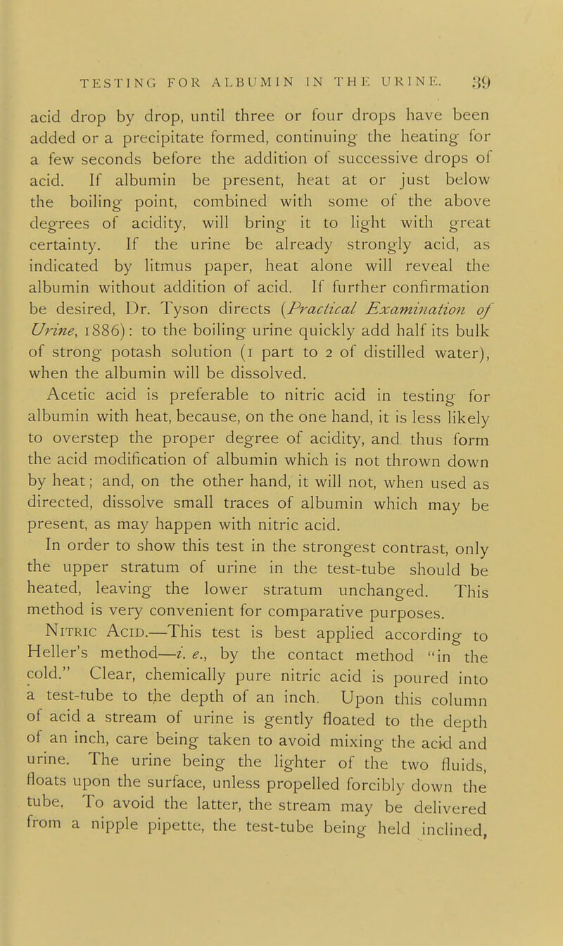 acid drop by drop, until three or four drops have been added or a precipitate formed, continuing the heating for a few seconds before the addition of successive drops of acid. If albumin be present, heat at or just below the boiling point, combined with some of the above degrees of acidity, will bring it to light with great certainty. If the urine be already strongly acid, as indicated by litmus paper, heat alone will reveal the albumin without addition of acid. If further confirmation be desired. Dr. Tyson directs {^Praciical Examination of Urine, 1886): to the boiling urine quickly add half its bulk of strong potash solution (i part to 2 of distilled water), when the albumin will be dissolved. Acetic acid is preferable to nitric acid in testing for albumin with heat, because, on the one hand, it is less likely to overstep the proper degree of acidity, and thus form the acid modification of albumin which is not thrown down by heat; and, on the other hand, it will not, when used as directed, dissolve small traces of albumin which may be present, as may happen with nitric acid. In order to show this test in the strongest contrast, only the upper stratum of urine in the test-tube should be heated, leaving the lower stratum unchanged. This method is very convenient for comparative purposes. Nitric Acid.—This test is best applied according to Heller's method—i. e., by the contact method in the cold. Clear, chemically pure nitric acid is poured into a test-tube to the depth of an inch. Upon this column of acid a stream of urine is gently floated to the depth of an inch, care being taken to avoid mixing the acki and urine. The urine being the lighter of the two fluids, floats upon the surface, unless propelled forcibly down the tube, To avoid the latter, the stream may be delivered from a nipple pipette, the test-tube being held inclined,