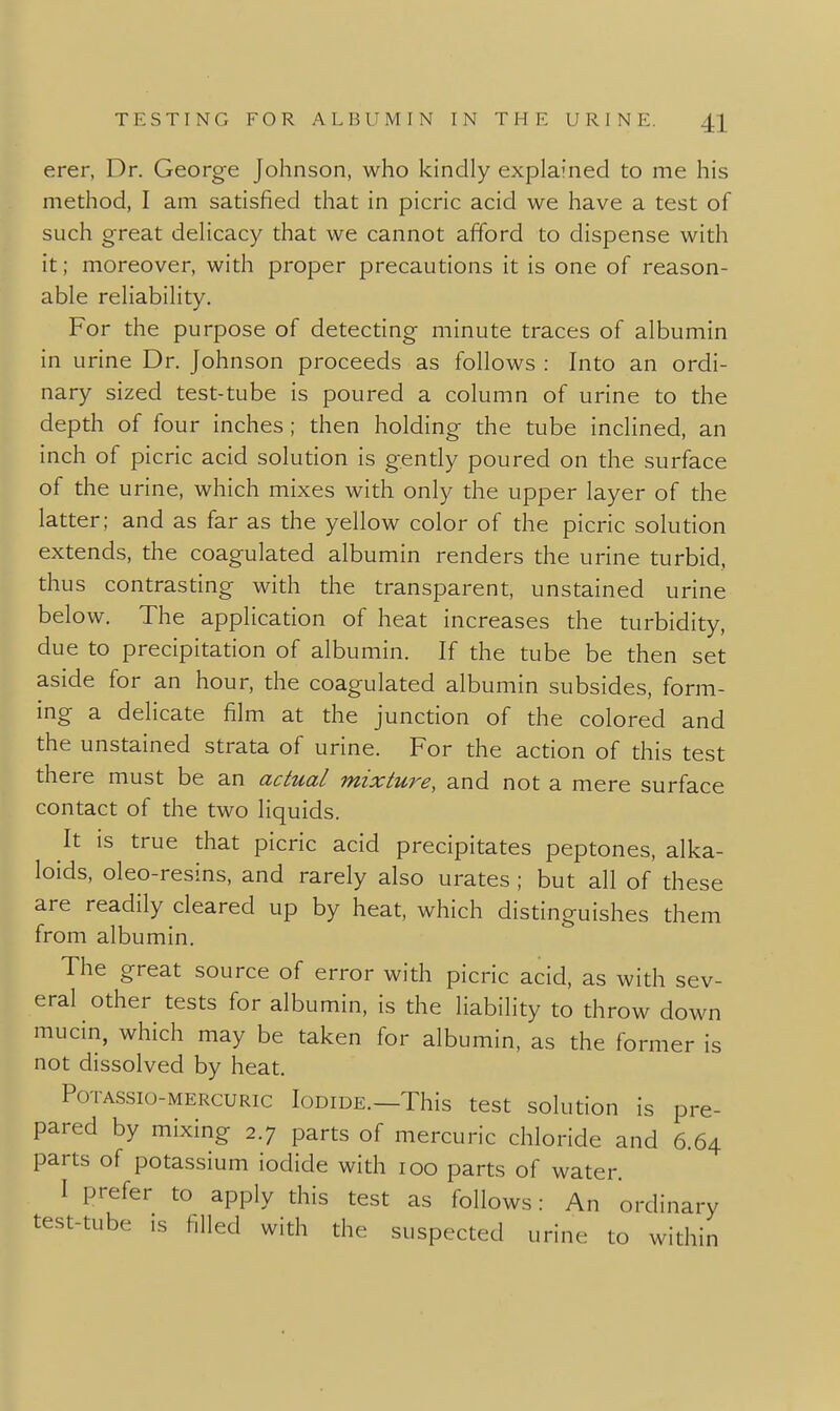 erer, Dr. George Johnson, who kindly explained to me his method, I am satisfied that in picric acid we have a test of such great delicacy that we cannot afford to dispense with it; moreover, with proper precautions it is one of reason- able reliability. For the purpose of detecting minute traces of albumin in urine Dr. Johnson proceeds as follows : Into an ordi- nary sized test-tube is poured a column of urine to the depth of four inches ; then holding the tube inclined, an inch of picric acid solution is gently poured on the surface of the urine, which mixes with only the upper layer of the latter; and as far as the yellow color of the picric solution extends, the coagulated albumin renders the urine turbid, thus contrasting with the transparent, unstained urine below. The application of heat increases the turbidity, due to precipitation of albumin. If the tube be then set aside for an hour, the coagulated albumin subsides, form- ing a delicate film at the junction of the colored and the unstained strata of urine. For the action of this test there must be an actual mixture, and not a mere surface contact of the two liquids. It is true that picric acid precipitates peptones, alka- loids, oleo-resins, and rarely also urates ; but all of these are readily cleared up by heat, which distinguishes them from albumin. The great source of error with picric acid, as with sev- eral other tests for albumin, is the liability to throw down mucin, which may be taken for albumin, as the former is not dissolved by heat. PoTASsio-MERcuRic loDiDE.—This test solutiou is pre- pared by mixing 2.7 parts of mercuric chloride and 6.64 parts of potassium iodide with 100 parts of water. I prefer to apply this test as follows: An ordinary test-tube is filled with the suspected urine to within