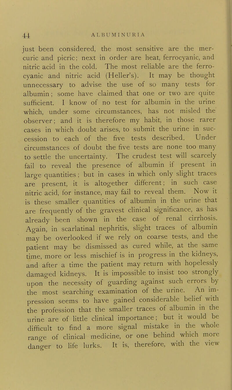 just been considered, the most sensitive are the mer- curic and picric; next in order are heat, ferrocyanic, and nitric acid in the cold. The most rehable are the ferro- cyanic and nitric acid (Heller's). It may be thought unnecessary to advise the use of so many tests for albumin ; some have claimed that one or two are quite sufficient. I know of no test for albumin in the urine which, under some circumstances, has not misled the observer; and it is therefore my habit, in those rarer cases in which doubt arises, to submit the urine in suc- cession to each of the five tests described. Under circumstances of doubt the five tests are none too many to setde the uncertainty. The crudest test will scarcely fail to reveal the presence of albumin if present in large quantities ; but in cases in which only slight traces are present, it is altogether different; in such case nitric acid, for instance, may fail to reveal them. Now it is these smaller quantities of albumin in the urine that are frequently of the gravest clinical significance, as has already been shown in the case of renal cirrhosis. Again, in scarladnal nephrids, slight traces of albumin may be overlooked if we rely on coarse tests, and the patient may be dismissed as cured while, at the same dme, more or less mischief is in progress in the kidneys, and after a time the patient may return with hopelessly damaged kidneys. It is impossible to insist too strongly upon the necessity of guarding against such errors by the most searching examination of the urine. An im- pression seems to have gained considerable belief with the profession that the smaller traces of albumin in the urine are of litde clinical importance; but it would be difficult to find a more signal mistake in the whole range of clinical medicine, or one behind which more danger to life lurks. It is, therefore, with the view