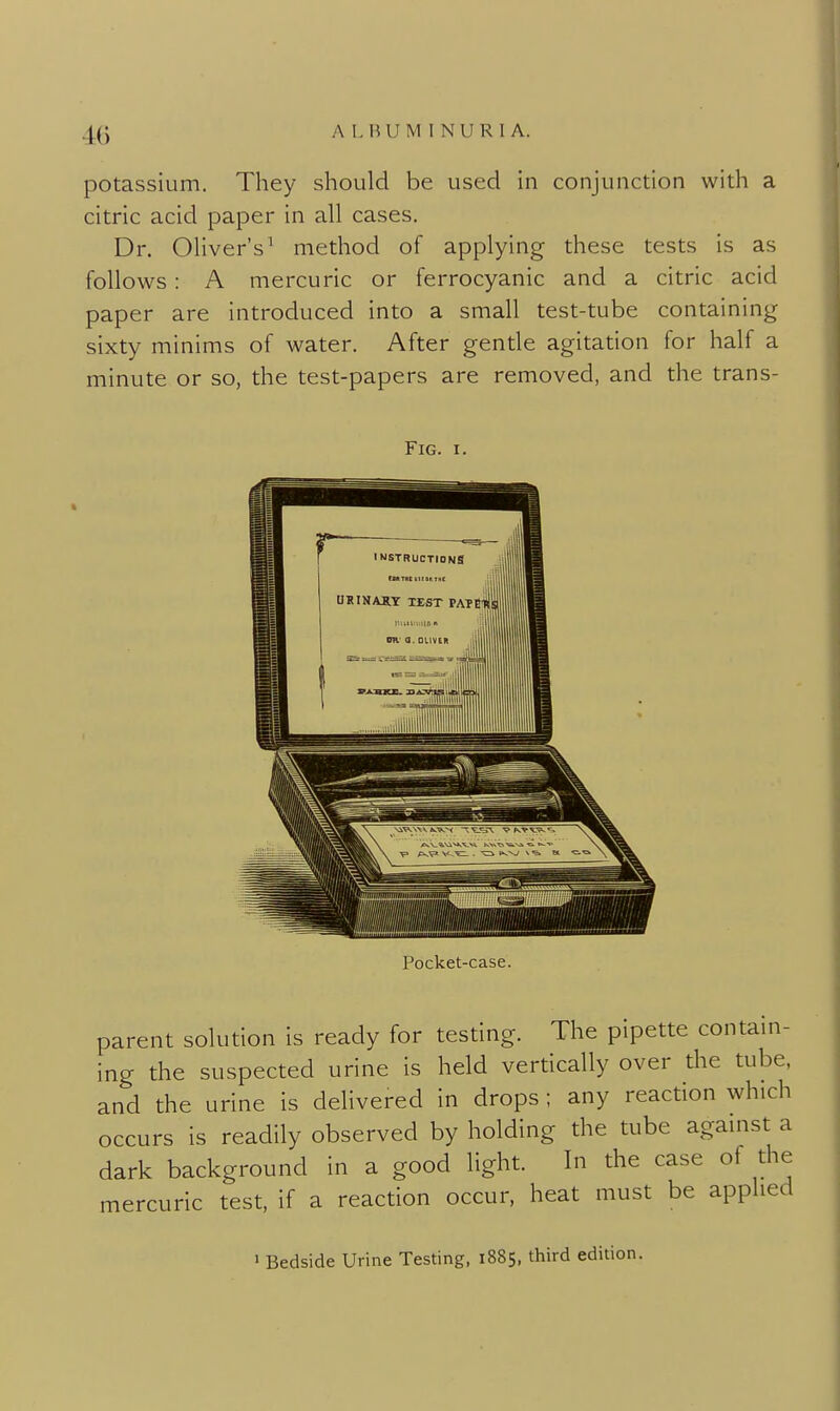 potassium. They should be used in conjunction with a citric acid paper in all cases. Dr. Oliver's^ method of applying these tests is as follows: A mercuric or ferrocyanic and a citric acid paper are introduced into a small test-tube containing sixty minims of water. After gentle agitation for half a minute or so, the test-papers are removed, and the trans- Pocket-case. parent solution is ready for testing. The pipette contam- ing the suspected urine is held vertically over the tube, and the urine is delivered in drops ; any reaction which occurs is readily observed by holding the tube agamst a dark background in a good light. In the case of the mercuric test, if a reaction occur, heat must be applied » Bedside Urine Testing, 1885, third edition.