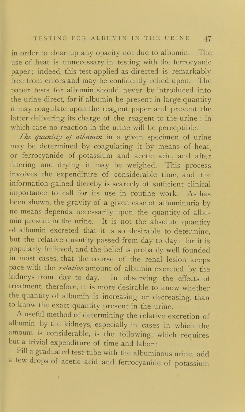 in order to clear up any opacity not due to albumin. The use of heat is unnecessary in testing with the ferrocyanic paper; indeed, this test applied as directed is remarkably free from errors and may be confidently relied upon. The paper tests for albumin should never be introduced into the urine direct, for if albumin be present in large quantity it may coagulate upon the reagent paper and prevent the latter delivering its charge of the reagent to the urine; in which case no reaction in the urine will be perceptible. The quantity of albumm in a given specimen of urine may be determined by coagulating it by means of heat or ferrocyanide of potassium and acetic acid, and after filtering and drying it may be weighed. This process involves the expenditure of considerable time, and the information gained thereby is scarcely of sufficient clinical importance to call for its use in routine work. As has been shown, the gravity of a given case of albuminuria by no means depends necessarily upon the quantity of albu- min present in the urine. It is not the absolute quantity of albumin excreted that it is so desirable to determine, but the relative quantity passed from day to day; for it is popularly believed, and the belief is probably well founded in most cases, that the course of the renal lesion keeps pace with the relative amount of albumin excreted by the kidneys from day to day. In observing the effects of treatment, therefore, it is more desirable to know whether the quantity of albumin is increasing or decreasing, than to know the exact quantity present in the urine. A useful method of determining the relative excretion of albumin by the kidneys, especially in cases in which the amount is considerable, is the following, which requires but a trivial expenditure of time and labor : Fill a graduated test-tube with the albuminous urine, add a few drops of acetic acid and ferrocyanide of potassium