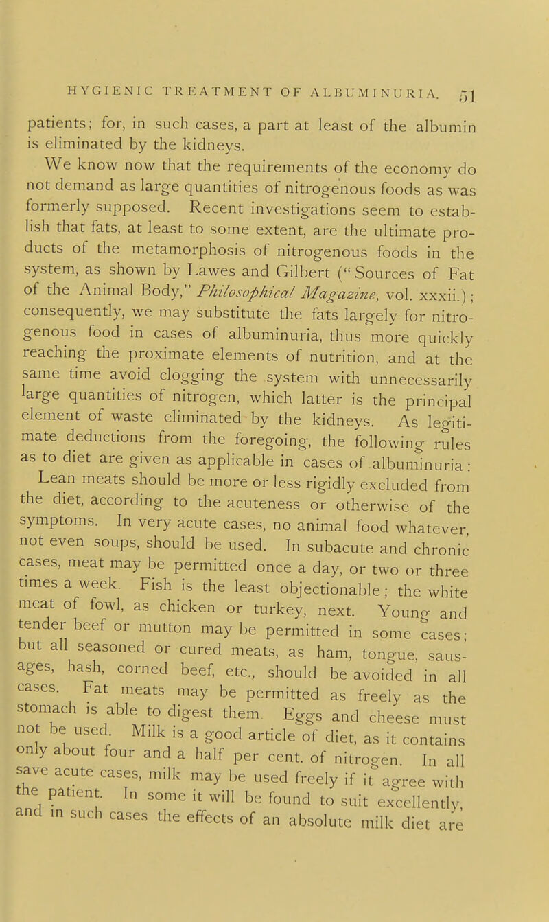 patients; for, in such cases, a part at least of the albumin is eliminated by the kidneys. We know now that the requirements of the economy do not demand as large quantities of nitrogenous foods as was formerly supposed. Recent investigations seem to estab- lish that fats, at least to some extent, are the ultimate pro- ducts of the metamorphosis of nitrogenous foods in the system, as shown by Lawes and Gilbert ( Sources of Fat of the Animal Body, Philosophical Magazine, vol. xxxii.) ; consequendy, we may subsdtute the fats largely for nitro- genous food in cases of albuminuria, thus more quickly reaching the proximate elements of nutridon, and at the same time avoid clogging the system with unnecessarily large quantities of nitrogen, which latter is the principal element of waste eliminated-by the kidneys. As legid- mate deducdons from the foregoing, the following rules as to diet are given as applicable in cases of albuminuria: Lean meats should be more or less rigidly excluded from the diet, according to the acuteness or otherwise of the symptoms. In very acute cases, no animal food whatever not even soups, should be used. In subacute and chronic cases, meat may be permitted once a day, or two or three times a week. Fish is the least objecdonable; the white meat of fowl, as chicken or turkey, next. Young and tender beef or mutton maybe permitted in some cases- but all seasoned or cured meats, as ham, tono-ue saus- ages, hash, corned beef, etc., should be avoided'in all cases. Fat meats may be permitted as freely as the stomach ,s able to digest them. Eggs and cheese must no be used Milk is a good ardcle of diet, as it contains only about four and a half per cent, of nitrogen In all save acute cases, milk may be used freely if it agree with the patient. In some it will be found to suit excellendy and in such cases the effects of an absolute milk diet are