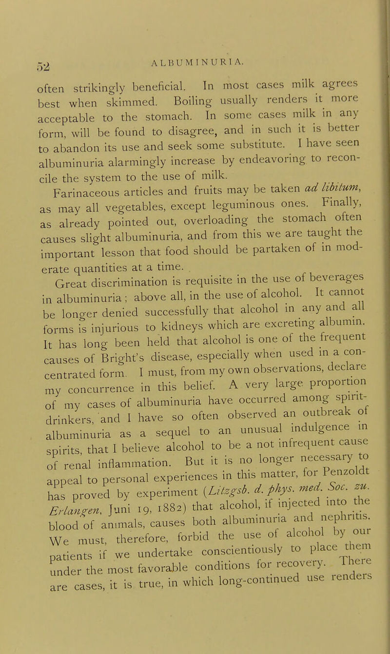 often strikingly beneficial. In most cases milk agrees best when skimmed. Boiling usually renders it more acceptable to the stomach. In some cases milk in any form, will be found to disagree, and in such it is better to abandon its use and seek some substitute. I have seen albuminuria alarmingly increase by endeavoring to recon- cile the system to the use of milk. Farinaceous articles and fruits may be taken ad libitum, as may all vegetables, except leguminous ones. Fmally, as already pointed out, overloading the stomach often causes slight albuminuria, and from this we are taught the important lesson that food should be partaken of m mod- erate quantities at a time. Great discrimination is requisite in the use of beverages in albuminuria ; above all, in the use of alcohol. It cannot be lono-er denied successfully that alcohol in any and all forms i^'s injurious to kidneys which are excretmg albumm. It has long been held that alcohol is one of the frequent causes of Brighfs disease, especially when used m a con- centrated form. 1 must, from my own observations, declare my concurrence in this belief. A very large proportion of my cases of albuminuria have occurred among spirit- drinkers, and I have so often observed an outbreak of albuminuria as a sequel to an unusual indulgence in spirits, that I believe alcohol to be a not infrequent cause of renal inflammation. But it is no longer necessary to appeal to personal experiences in this matter, Penzoldt has proved by experiment {^LUzgsb. d. phys. med Soc. zu. tlZn, Juni .9 .88.) that alcohol, if injected into tl.e blood of animals, causes both albuminuria nephrites We must, therefore, forbid the use o alcohol by ou patients if we undertake conscientiously to place them under the most favorable conditions for recovery. There are cases, it is true, in which long-continued use renders