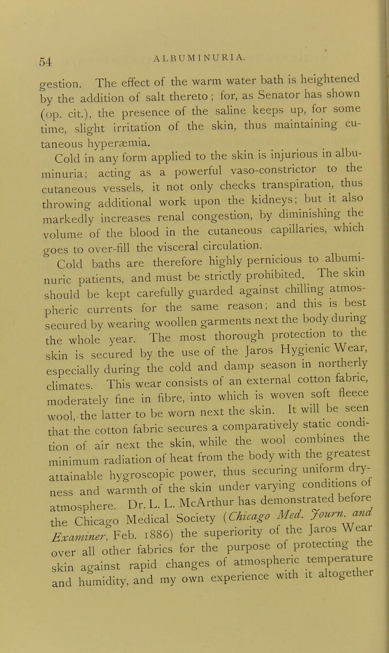 gestion. The effect of the warm water bath is heightened by the addition of sah thereto ; for, as Senator has shown (op. cit.), the presence of the saHne keeps up, for some time sho-ht irritation of the skin, thus maintaining cu- taneous hypersemia. Cold in any form applied to the skin is injurious in albu- minuria; acting as a powerful vaso-constrictor to the cutaneous vessels, it not only checks transpiration, thus throwing additional work upon the kidneys; but it also markedly increases renal congestion, by diminishing the volume of the blood in the cutaneous capillaries, which aoes to over-fill the visceral circulation. Cold baths are therefore highly pernicious to albumi- nuric patients, and must be strictly prohibited. The skin should be kept carefully guarded against chilling atmos- pheric currents for the same reason; and this is best secured by wearing woollen garments next the body during the whole year. The most thorough protection to the skin is secured by the use of the Jaros Hygienic Wear, especially during the cold and damp season in northerly climates This wear consists of an external cotton iabric, moderately fine in fibre, into which is woven soft fleece wool, the latter to be worn next the skin. It will be seen that the cotton fabric secures a comparatively static condi- tion of air next the skin, while the wool combines the minimum radiation of heat from the body with the greatest attainable hygroscopic power, thus securing uniform dry- ness and warmth of the skin under varying conditions ot atmosphere. Dr. L. L. McArthur has demonstrated before the Chicago Medical Society {Chuago Med. Journ and Exammer, Feb. 1886) the superiority of the Jaros Wear over all other fabrics for the purpose of protecting the skin against rapid changes of atmospheric temperature and humidity, and my own experience with it altogether