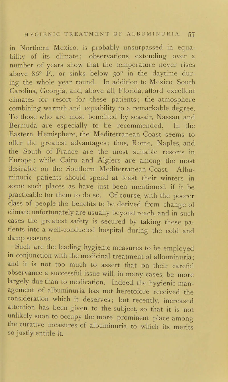 in Northern Mexico, is probably unsurpassed in equa- bility of its climate; observations extending over a number of years show that the temperature never rises above 86° F., or sinks below 50° in the daytime dur- ing the whole year round. In addition to Mexico, South Carolina, Georgia, and, above all, Florida, afford excellent climates for resort for these patients; the atmosphere combining warmth and equability to a remarkable degree. To those who are most benefited by sea-air, Nassau and Bermuda are especially to be recommended. In the Eastern Hemisphere, the Mediterranean Coast seems to offer the greatest advantages ; thus, Rome, Naples, and the South of France are the most suitable resorts in Europe ; while Cairo and Algiers are among the most desirable on the Southern Mediterranean Coast. Albu- minuric patients should spend at least their winters in some such places as have just been mentioned, if it be practicable for them to do so. Of course, with the poorer class of people the benefits to be derived from change of climate unfortunately are usually beyond reach, and in such cases the greatest safety is secured by taking these pa- tients into a well-conducted hospital during the cold and damp seasons. Such are the leading hygienic measures to be employed in conjunction with the medicinal treatment of albuminuria; and it is not too much to assert that on their careful observance a successful issue will, in many cases, be more largely due than to medication. Indeed, the hygienic man- agement of albuminuria has not heretofore received the consideration which it deserves; but recently, increased attention has been given to the subject, so that it is not unlikely soon to occupy the more prominent place among the curative measures of albuminuria to which its merits so justly entide it.