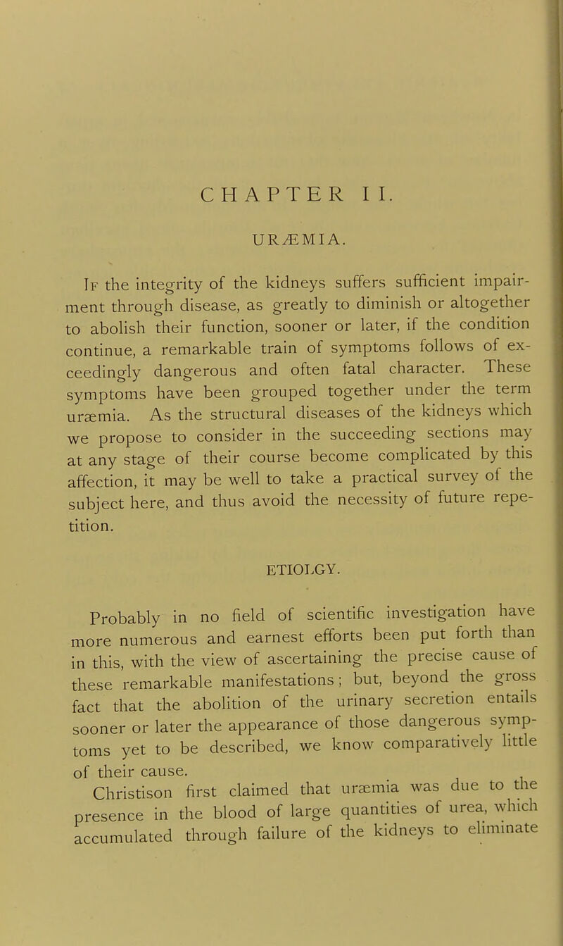 URAEMIA. If the integrity of the kidneys suffers sufficient impair- ment through disease, as greatly to diminish or altogether to abolish their function, sooner or later, if the condition continue, a remarkable train of symptoms follows of ex- ceedingly dangerous and often fatal character. These symptoms have been grouped together under the term uremia. As the structural diseases of the kidneys which we propose to consider in the succeeding sections may at any stage of their course become complicated by this affection, it may be well to take a practical survey of the subject here, and thus avoid the necessity of future repe- tition. ETIOT.GY. Probably in no field of scientific investigation have more numerous and earnest efforts been put forth than in this, with the view of ascertaining the precise cause of these remarkable manifestations; but, beyond the gross fact that the abolition of the urinary secretion entails sooner or later the appearance of those dangerous symp- toms yet to be described, we know comparatively litde of their cause. Christison first claimed that uremia was due to the presence in the blood of large quantities of urea, which accumulated through failure of the kidneys to eliminate