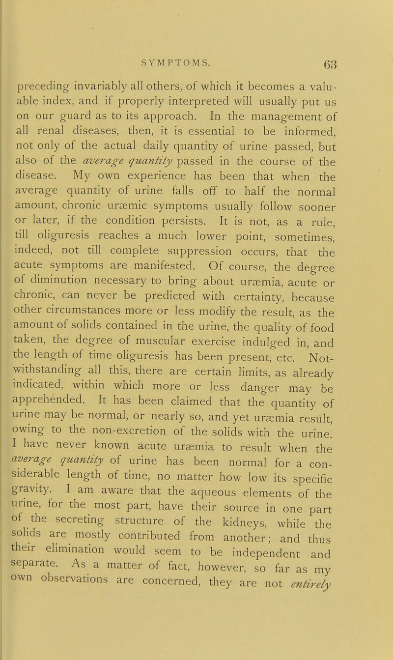 preceding invariably all others, of which it becomes a valu- able index, and if properly interpreted will usually put us on our guard as to its approach. In the management of all renal diseases, then, it is essential to be informed, not only of the actual daily quantity of urine passed, but also of the average quantity passed in the course of the disease. My own experience has been that when the average quantity of urine falls off to half the normal amount, chronic ursemic symptoms usually follow sooner or later, if the condition persists. It is not, as a rule till oliguresis reaches a much lower point, sometimes, indeed, not till complete suppression occurs, that the acute symptoms are manifested. Of course, the degree of diminution necessary to bring about uraemia, acute or chronic, can never be predicted with certainty, because other circumstances more or less modify the result, as the amount of solids contained in the urine, the quality of food taken, the degree of muscular exercise indulged in, and the length of time oliguresis has been present, etc. Not- withstanding all this, there are certain limits, as already indicated, within which more or less danger may be apprehended. It has been claimed that the quantity of urine may be normal, or nearly so, and yet uremia result, owing to the non-excretion of the solids with the urine! I have never known acute uraemia to result when the average quantity of urine has been normal for a con- siderable length of time, no matter how low its specific gravity. I am aware that the aqueous elements of the urine, for the most part, have their source in one part of the secreting structure of the kidneys, while the sohds are mostly contributed from another; and thus their elimination would seem to be independent and separate. As a matter of fact, however, so far as my own observations are concerned, they are not entirely