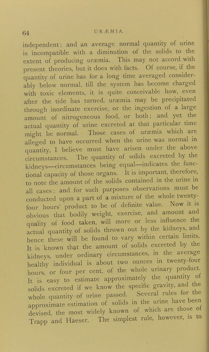 U R/EM I A. independent; and an average normal quantity of urine is incompatible with a diminution of the solids to the extent of producing uraemia. This may not accord with present theories, but it does with facts. Of course, if the quantity of urine has for a long time averaged consider- ably below normal, till the system has become charged with toxic elements, it is quite conceivable how, even after the tide has turned, uremia may be precipitated through inordinate exercise, or the ingestion of a large amount of nitrogeneous food, or both; and yet the actual quantity of urine excreted at that particular time might be normal. Those cases of uremia which are alleged to have occurred when the urine was normal in quantity, I believe must have arisen under the above circumstances. The quantity of solids excreted by the kidneys—circumstances being equal—indicates the func- tional capacity of those organs. It is important, therefore, to note the amount of the solids contained in the unne m all cases ; and for such purposes observations must be conducted upon a part of a mixture of the whole twenty- four hours' product to be of definite value. Now it is obvious that bodily weight, exercise, and amount and quality of food taken, will more or less influence the actual quantity of solids thrown out by the kidneys, and hence these will be found to vary within certain limits. It is known th^t the amount of solids excreted by the kidneys, under ordinary circumstances, in the average healthy individual is about two ounces in twenty-tour hours, or four per cent, of the whole urinary product It is easy to estimate approximately the quantity ot solids excreted if we know the specific gravity, and the whole quantity of urine passed. Several rules for the approximate estimation of solids in the urine have been devised, the most widely known of which are those of Trapp and Haeser. The simplest rule, however, is to
