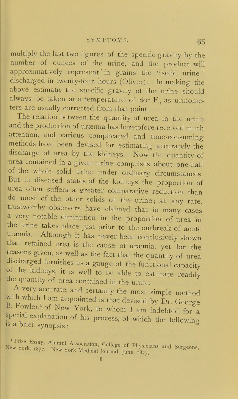 multiply the last two fig-ures of the specific gravity by the number of ounces of the urine, and the product will approximatively represent in grains the  solid urine  discharged in twenty-four hours (Oliver). In making the above estimate, the specific gravity of the urine should always be taken at a temperature of 60° F., as urinome- ters are usually corrected from that point. The relation between the quantity of urea in the urine and the production of uraemia has heretofore received much attention, and various complicated and time-consuming methods have been devised for estimating accurately the discharge of urea by the kidneys. Now the quantity of urea contained in a given urine comprises about one-half of the whole solid urine under ordinary circumstances. But in diseased states of the kidneys the proportion of urea often suffers a greater comparative reduction than do most of the other solids of the urine; at any rate, trustworthy observers have claimed that in many cases a very notable diminution in the proportion of urea in the urine takes place just prior to the outbreak of acute uremia. Although it has never been conclusively shown that retained urea is the cause of uraemia, yet for the reasons given, as well as the fact that the quantity of urea discharged furnishes us a gauge of the functional capacity ot the kidneys, it is well to be able to estimate readily the quantity of urea contained in the urine. A very accurate, and certainly the most simple method with which I am acquainted is that devised by Dr. Georee B. Fowler,^ of New York, to whom I am indebted for a special explanation of his process, of which the following IS a brief synopsis : ^