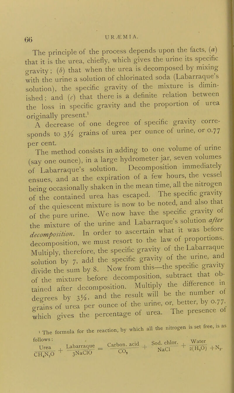 UR/EMIA. The principle of the process depends upon the facts, {a) that it is the urea, chiefly, which gives the urine its specific gravity; (/^) that when the urea is decomposed by mixing with the urine a solution of chlorinated soda (Labarraque's solution), the specific gravity of the mixture is dimin- ished ; and {c) that there is a definite relation between the loss in specific gravity and the proportion of urea originally present.^ A decrease of one degree of specific gravity corre- sponds to 3% grains of urea per ounce of urine, or 0.77 per cent. The method consists in adding to one volume ol unne (say one ounce), in a large hydrometer jar, seven volumes of Labarraque's solution. Decomposition immediately ensues and at the expiration of a few hours, the vessel beina occasionally shaken in the mean time, all the nitrogen of the contained urea has escaped. The specific gravity of the quiescent mixture is now to be noted, and also that of the pure urine. We now have the specific gravity of the mixture of the urine and Labarraque's soluUon a/^er decomposition. In order to ascertain what it was before decomposition, we must resort to the law of Foportio- Multiply, therefore, the specific gravity of the Labarraque solution by 7, add the specific gravity of the urine, and ^;:!;^e theLm by 8. Now from ^l-'the specific ^^^^^^ of the mixture before decomposition, subtract that ob- tained after decomposition. Multiply the difierence in degrees by and the result will be the number ot erfins of urea per ounce of the urine, or better, by o.,/ which gives the percentage of urea. The presence of . The formula for the reaction, by which all the nitroger. is set free, .s as CH,N.,0 ^ sNaClO