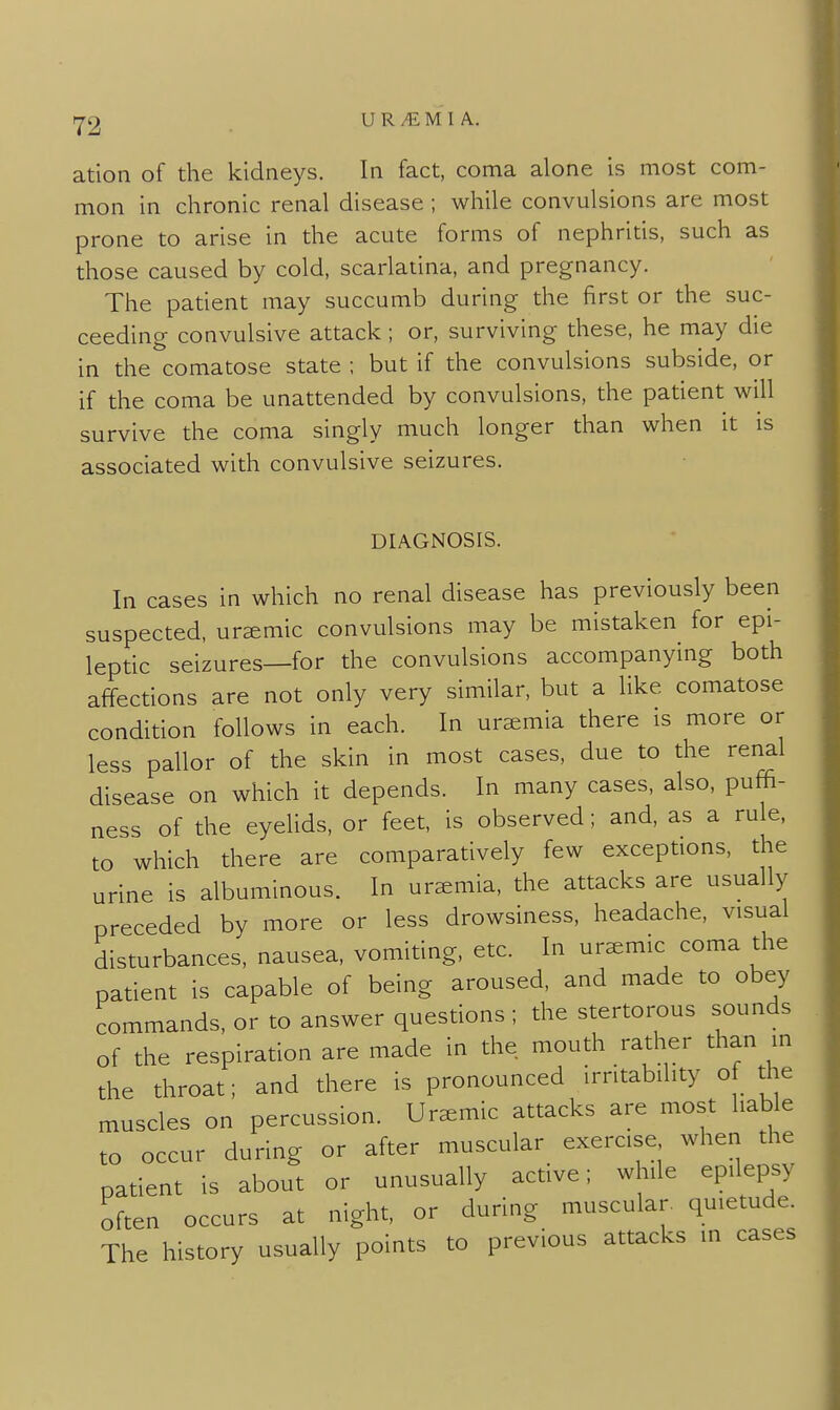 ation of the kidneys. In fact, coma alone is most com- mon in chronic renal disease ; while convulsions are most prone to arise in the acute forms of nephritis, such as those caused by cold, scarlatina, and pregnancy. The patient may succumb during the first or the suc- ceeding convulsive attack; or, surviving these, he may die in the comatose state ; but if the convulsions subside, or if the coma be unattended by convulsions, the patient will survive the coma singly much longer than when it is associated with convulsive seizures. DIAGNOSIS. In cases in which no renal disease has previously been suspected, uremic convulsions may be mistaken for epi- leptic seizures—for the convulsions accompanying both affections are not only very similar, but a like comatose condition follows in each. In uraemia there is more or less pallor of the skin in most cases, due to the renal disease on which it depends. In many cases, also, pufh- ness of the eyelids, or feet, is observed; and, as a rule, to which there are comparatively few exceptions, the urine is albuminous. In uremia, the attacks are usually preceded by more or less drowsiness, headache, visual disturbances, nausea, vomiting, etc. In uremic coma the patient is capable of being aroused, and made to obey commands, or to answer questions ; the stertorous sounds of the respiration are made in the mouth rather than in the throat; and there is pronounced irritability of the muscles on percussion. Uremic attacks are most liable to occur during or after muscular exercise when the patient is about or unusually active; whde epilepsy often occurs at night, or during muscular, quietude. The history usually points to previous attacks in cases