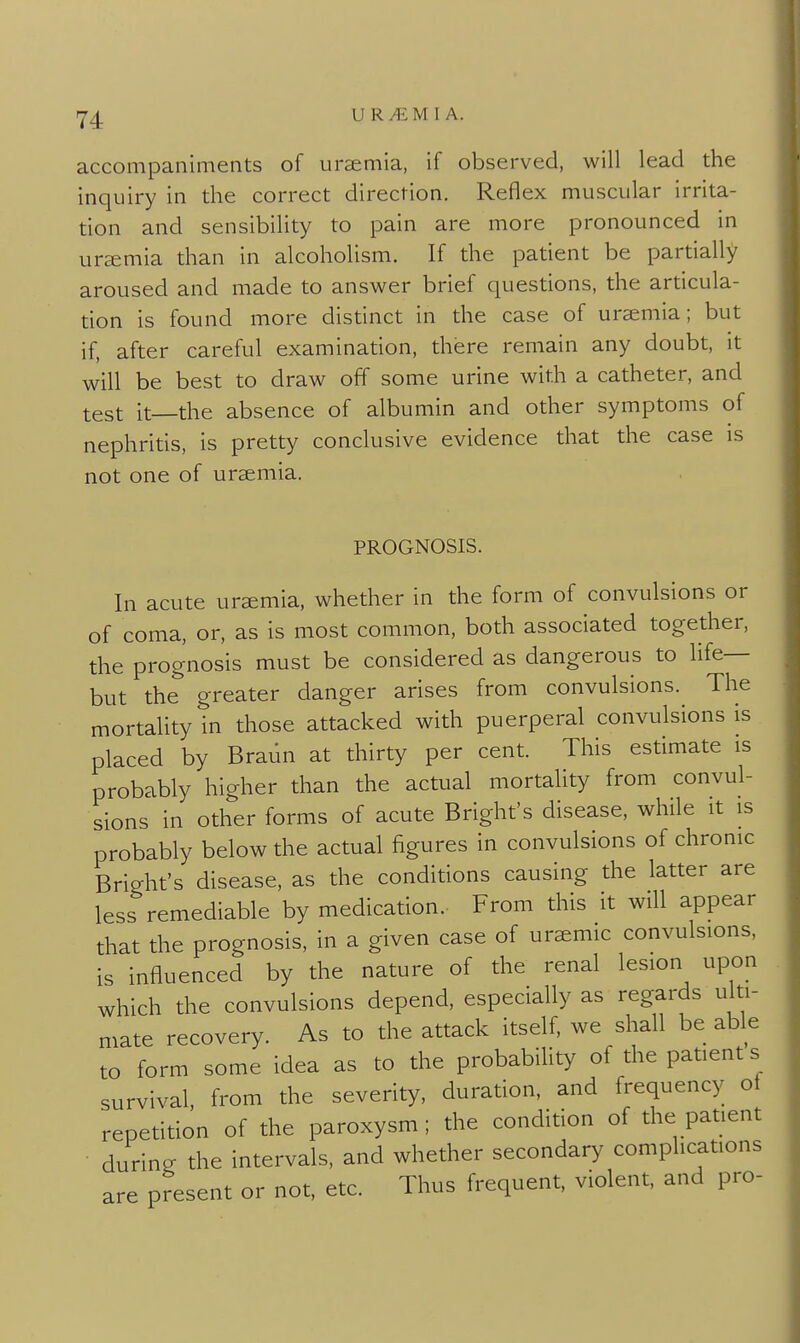 accompaniments of uremia, if observed, will lead the inquiry in the correct direction. Reflex muscular irrita- tion and sensibility to pain are more pronounced in uremia than in alcoholism. If the patient be partially aroused and made to answer brief questions, the articula- tion is found more distinct in the case of uraemia; but if, after careful examination, there remain any doubt, it will be best to draw off some urine with a catheter, and test it the absence of albumin and other symptoms of nephritis, is pretty conclusive evidence that the case is not one of uraemia, PROGNOSIS. In acute uraemia, whether in the form of convulsions or of coma, or, as is most common, both associated together, the prognosis must be considered as dangerous to life— but the greater danger arises from convulsions. The mortality in those attacked with puerperal convulsions is placed by Braiin at thirty per cent. This estimate is probably higher than the actual mortality from convul- sions in other forms of acute Bright's disease, while it is probably below the actual figures in convulsions of chronic Bright's disease, as the conditions causing the latter are less remediable by medication. From this it will appear that the prognosis, in a given case of uremic convulsions, is influenced by the nature of the renal lesion upon which the convulsions depend, especially as regards ulti- mate recovery. As to the attack itself, we shall be able to form some idea as to the probability of the patient s survival, from the severity, duration, and frequency oi repetition of the paroxysm ; the condition of the patient during the intervals, and whether secondary complications are present or not, etc. Thus frequent, violent, and pro-