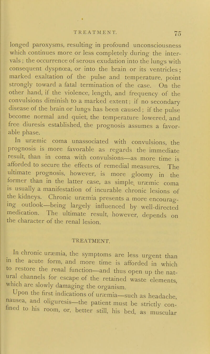 longed paroxysms, resulting in profound unconsciousness which continues more or less completely during the inter- vals ; the occurrence of serous exudation into the lungs with consequent dyspnoea, or into the brain or its ventricles; marked exaltation of the pulse and temperature, point strongly toward a fatal termination of the case. On the other hand, if the violence, length, and frequency of the convulsions diminish to a marked extent; if no secondary disease of the brain or lungs has been caused ; if the pulse become normal and quiet, the temperature lowered, and free diuresis established, the prognosis assumes a favor- able phase. In uraemic coma unassociated with convulsions, the prognosis is more favorable as regards the immediate result, than in coma with convulsions—as more time is afforded to secure the effects of remedial measures. The ultimate prognosis, however, is more gloomy in the former than in the latter case, as simple uraemic coma is usually a manifestation of incurable chronic lesions of the kidneys. Chronic uraemia presents a more encourag- ing outlook—being largely influenced by well-directed medication. The ultimate result, however, depends on the character of the renal lesion. TREATMENT. In chronic uraemia, the symptoms are less urgent than in the acute form, and more time is afiforded'^in which to restore the renal function—and thus open up the nat- ural channels for escape of the retained waste elements which are slowly damaging the organism. Upon the first indications of uraemia—such as headache nausea, and oliguresis—the patient must be strictly con- hned to his room, or, better still, his bed, as muscular