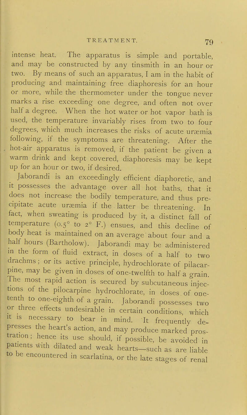 intense heat. The apparatus is simple and portable, and may be constructed by any tinsmith in an hour or two. By means of such an apparatus, I am in the habit of producing- and maintaining free diaphoresis for an hour or more, while the thermometer under the tongue never marks a rise exceeding one degree, and often not over half a degree. When the hot water or hot vapor bath is used, the temperature invariably rises from two to four degrees, which much increases the risks of acute ursemia following, if the symptoms are threatening. After the . hot-air apparatus is removed, if the patient be given a warm drink and kept covered, diaphoresis may be kept up for an hour or two, if desired. Jaborandi is an exceedingly efficient diaphoretic, and it possesses the advantage over all hot baths, that it does not increase the bodily temperature, and thus pre- cipitate acute ursemia if the latter be threatening. In fact, when sweating is produced by it, a distinct fall of temperature (0.5° to 2° F.) ensues, and this decline of body heat is maintained on an average about four and a half hours (Bartholow). Jaborandi may be administered m the form of fluid extract, in doses of a half to two drachms ; or its active principle, hydrochlorate of pilacar- pme, may be given in doses of one-twelfth to half a grain The most rapid action is secured by subcutaneous injec- tions of the pilocarpine hydrochlorate, in doses of one- tenth to one-eighth of a grain. Jaborandi possesses two or three effects undesirable in certain conditions, which It IS necessary to bear in mind. It frequendy de- presses the heart's action, and may produce marked pros- tration ; hence its use should, if possible, be avoided in patients with dilated and weak hearts-such as are liable to be encountered in scarlatina, or the late stages of renal