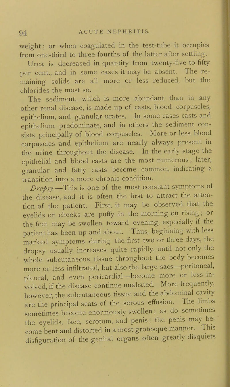 weight; or when coagulated in the test-tube it occupies from one-third to three-fourths of the latter after settling. Urea is decreased in quantity from twenty-five to fifty per cent, and in some cases it may be absent. The re- mainine solids are all more or less reduced, but the chlorides the most so. The sediment, which is more abundant than in any other renal disease, is made up of casts, blood corpuscles, epithelium, and granular urates. In some cases casts and epithelium predominate, and in others the sediment con- sists principally of blood corpuscles. More or less blood corpuscles and epithelium are nearly always present in the urine throughout the disease. In the early stage the epithelial and blood casts are the most numerous; later, granular and fatty casts become common, indicating a transition into a more chronic condition. Dropsy.—This is one of the most constant symptoms of the disease, and it is often the first to attract the atten- tion of the patient. First, it may be observed that the eyelids or cheeks are puffy in the morning on rising; or the feet may be swollen toward evening, especially if the patient has been up and about. Thus, beginning with less marked symptoms during the first two or three days, the dropsy usually increases quite rapidly, until not only the whole subcutaneous tissue throughout the body becomes more or less infiltrated, but also the large sacs—peritoneal, pleural, and even pericardial—become more or less in- volved, if the disease continue unabated. More frequently, however, the subcutaneous tissue and the abdominal cavity are the principal seats of the serous effusion. The limbs sometimes become enormously swollen ; as do sometimes the eyelids, face, scrotum, and penis; the penis may be- come bent and distorted in a most grotesque manner. This disfiguration of the genital organs often gready disquiets