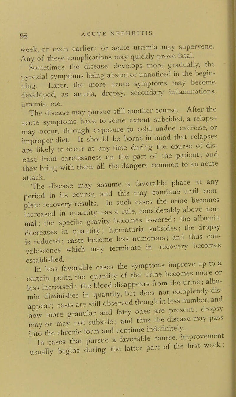 week, or even earlier; or acute uraemia may supervene. Any of these complications may quickly prove fatal. Sometimes the disease develops more gradually, the pyrexial symptoms being absent or unnoticed in the begin- ning. Later, the more acute symptoms may become devdoped, as anuria, dropsy, secondary inflammations, uraemia, etc. The disease may pursue still another course. After the acute symptoms have to some extent subsided, a relapse may occur, through exposure to cold, undue exercise, or improper diet. It should be borne in mind that relapses are likely to occur at any time during the course of dis- ease from carelessness on the part of the patient; and they bring with them all the dangers common to an acute The disease may assume a favorable phase at any period in its course, and this may continue until com- plete recovery results. In such cases the urine becomes Increased In quantity-as a rule, considerably above nor- mal ; the specific gravity becomes lowered; the albumm decreases in quantity; haematuria subsides; the dropsy is reduced; casts become less numerous; and thus con- valescence which may terminate in recovery becomes established. . In less favorable cases the symptoms improve up to a certain point, the quantity of the urine becomes more or less increased ; the blood disappears from the urine ; albu- „ n diminishes in quantity, but does not completely d,s^ Appear; casts are still observed though in less number, and now more granular and fatty ones are present; dropsy Z or may not subside ; and thus the disease may pass into the chronic form and continue indefinitely. 'Tn cases that pursue a favorable course -P-ement usually begins during the latter part of the first week,