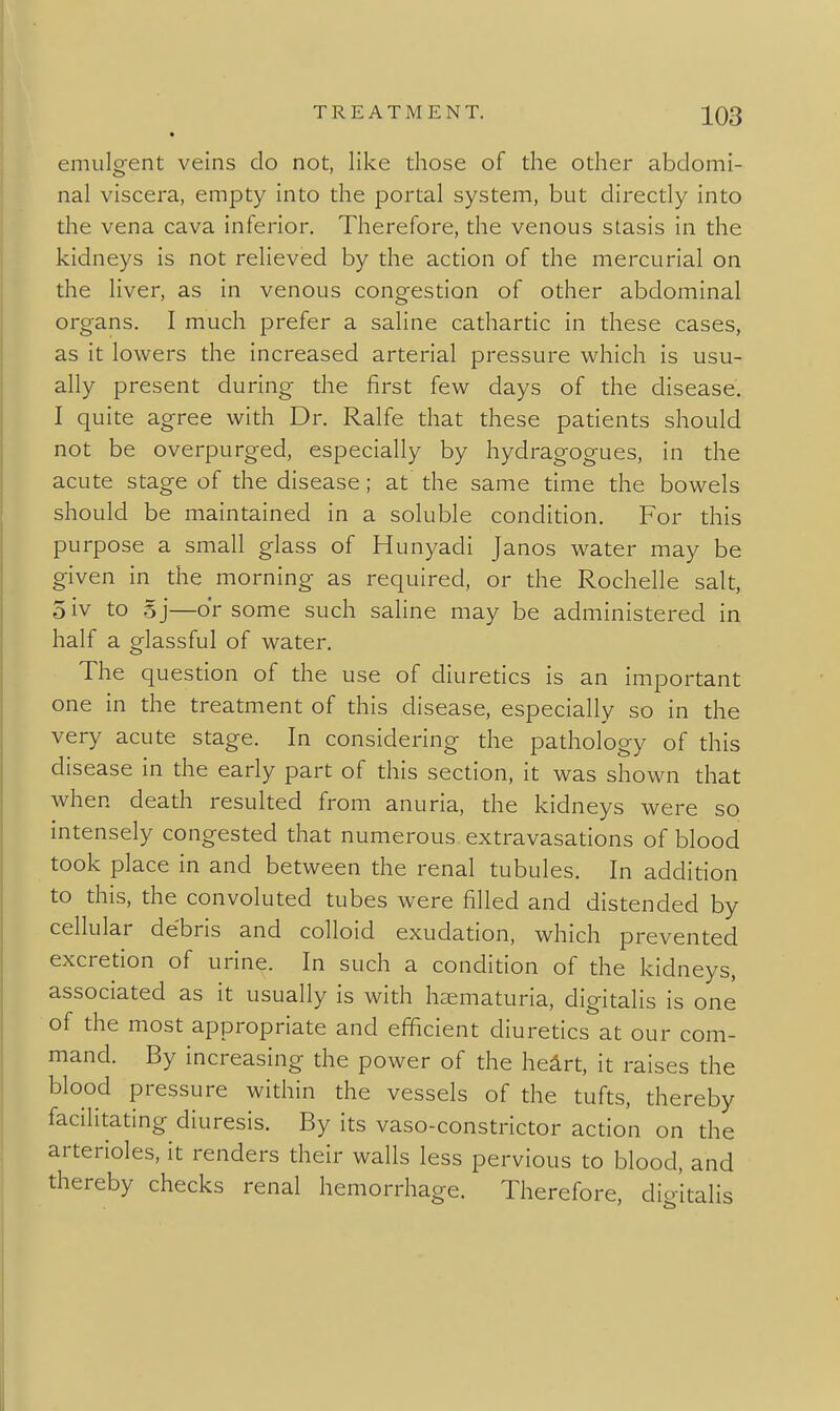 emulg-ent veins do not, like those of the other abdomi- nal viscera, empty into the portal system, but directly into the vena cava inferior. Therefore, the venous stasis in the kidneys is not relieved by the action of the mercurial on the liver, as in venous congestion of other abdominal organs. I much prefer a saline cathartic in these cases, as it lowers the increased arterial pressure which is usu- ally present during the first few days of the disease. I quite agree with Dr. Ralfe that these patients should not be overpurged, especially by hydragogues, in the acute stage of the disease; at the same time the bowels should be maintained in a soluble condition. For this purpose a small glass of Hunyadi Janos water may be given in the morning as required, or the Rochelle salt, oiv to 5j—or some such saline may be administered in half a glassful of water. The question of the use of diuretics is an important one in the treatment of this disease, especially so in the very acute stage. In considering the pathology of this disease in the early part of this section, it was shown that when death resulted from anuria, the kidneys were so intensely congested that numerous extravasations of blood took place in and between the renal tubules. In addition to this, the convoluted tubes were filled and distended by cellular debris and colloid exudation, which prevented excretion of urine. In such a condition of the kidneys, associated as it usually is with heematuria, digitalis is one of the most appropriate and efficient diuretics at our com- mand. By increasing the power of the heirt, it raises the blood pressure within the vessels of the tufts, thereby facilitating diuresis. By its vaso-constrictor action on the arterioles, it renders their walls less pervious to blood, and y lemorrhaj^e. Therefore, digitalis
