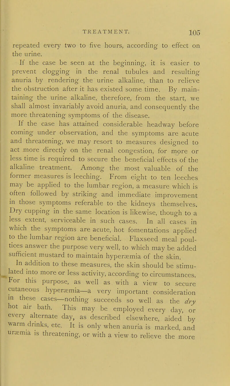 repeated every two to five hours, according to effect on the urine. If the case be seen at the beginning, it is easier to prevent clogging in the renal tubules and resulting anuria by rendering the urine alkaline, than to relieve the obstruction after it has existed some time. By main- taining the urine alkaline, therefore, from the start, we shall almost invariably avoid anuria, and consequently the more threatening symptoms of the disease. If the case has attained considerable headway before coming under observation, and the symptoms are acute and threatening, we may resort to measures designed to act more directly on the renal congestion, for more or less time is required to secure the beneficial effects of the alkaline treatment. Among the most valuable of the former measures is leeching. From eight to ten leeches may be applied to the lumbar region, a measure which is often followed by striking and immediate improvement in those symptoms referable to the kidneys themselves. Dry cupping in the same location is likewise, though to a less extent, serviceable in such cases. In all cases in which the symptoms are acute, hot fomentations applied to the lumbar region are beneficial. Flaxseed meal poul- tices answer the purpose very well, to which may be added sufficient mustard to maintain hypereemia of the skin. In addition to these measures, the skin should be stimu- lated into more or less activity, according to circumstances. For this purpose, as well as with a view to secure cutaneous hyperaemia—a very important consideration m these cases—nothing succeeds so well as the dry hot air bath. This may be employed every day, or every alternate day, as described elsewhere, aided' by warm drinks, etc. It is only when anuria is marked, and ursemia is threatening, or with a view to relieve the more