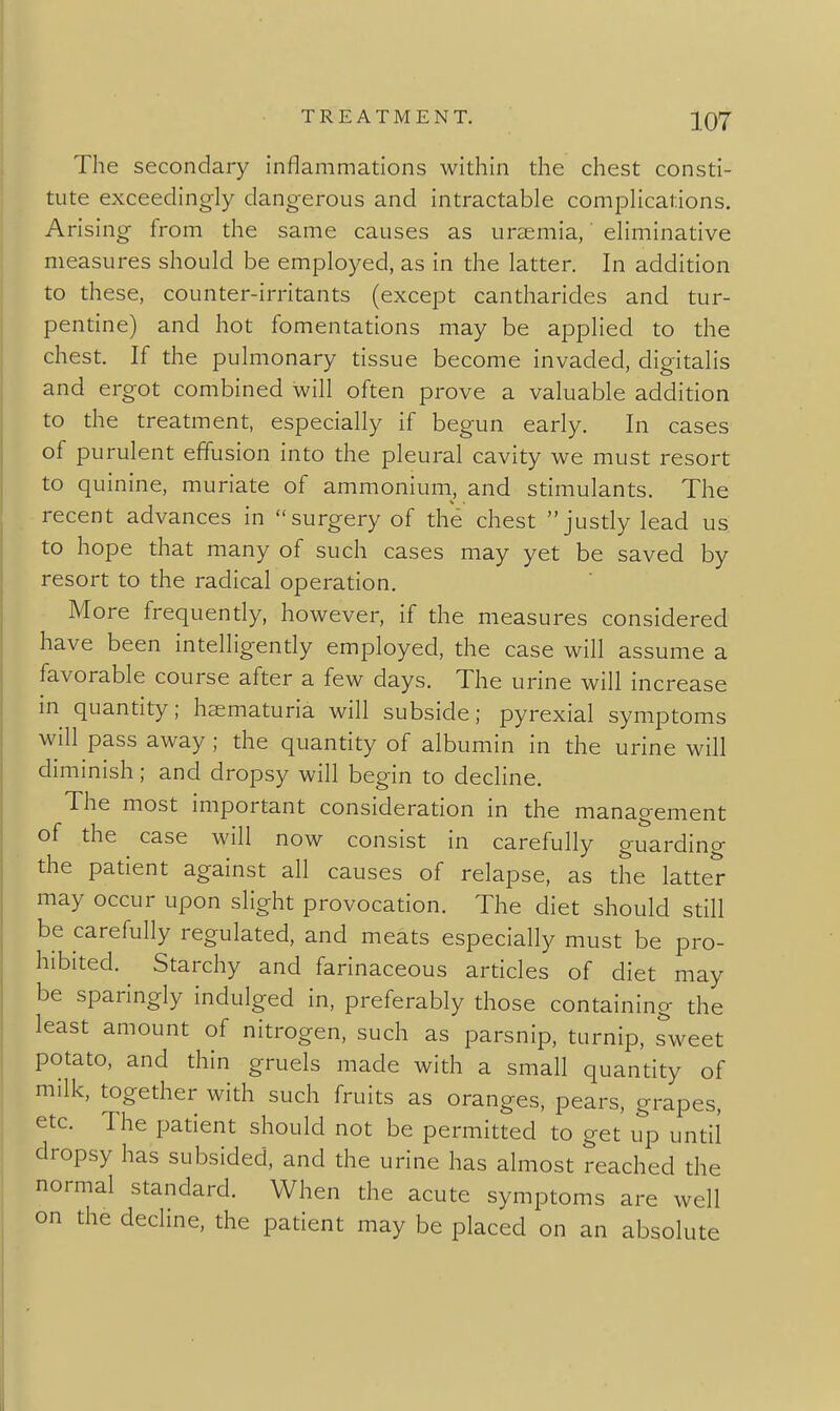 The secondary inflammations within the chest consti- tute exceedingly dangerous and intractable complications. Arising from the same causes as uraemia, eliminative measures should be employed, as in the latter. In addition to these, counter-irritants (except cantharides and tur- pentine) and hot fomentations may be applied to the chest. If the pulmonary tissue become invaded, digitalis and ergot combined will often prove a valuable addition to the treatment, especially if begun early. In cases of purulent effusion into the pleural cavity we must resort to quinine, muriate of ammonium, and stimulants. The recent advances in surgery of the chest justly lead us to hope that many of such cases may yet be saved by resort to the radical operation. More frequendy, however, if the measures considered have been intelligendy employed, the case will assume a favorable course after a few days. The urine will increase m quantity; haematuria will subside; pyrexial symptoms will pass away ; the quantity of albumin in the urine will diminish ; and dropsy will begin to decline. The most important consideration in the management of the case will now consist in carefully guardincr the patient against all causes of relapse, as the latter may occur upon slight provocation. The diet should still be carefully regulated, and meats especially must be pro- hibited. Starchy and farinaceous articles of diet may be sparingly indulged in, preferably those containing the least amount of nitrogen, such as parsnip, turnip, sweet potato, and thin gruels made with a small quantity of milk, together with such fruits as oranges, pears, grapes, etc. The patient should not be permitted to get up until dropsy has subsided, and the urine has almost reached the normal standard. When the acute symptoms are well on the decline, the patient may be placed on an absolute