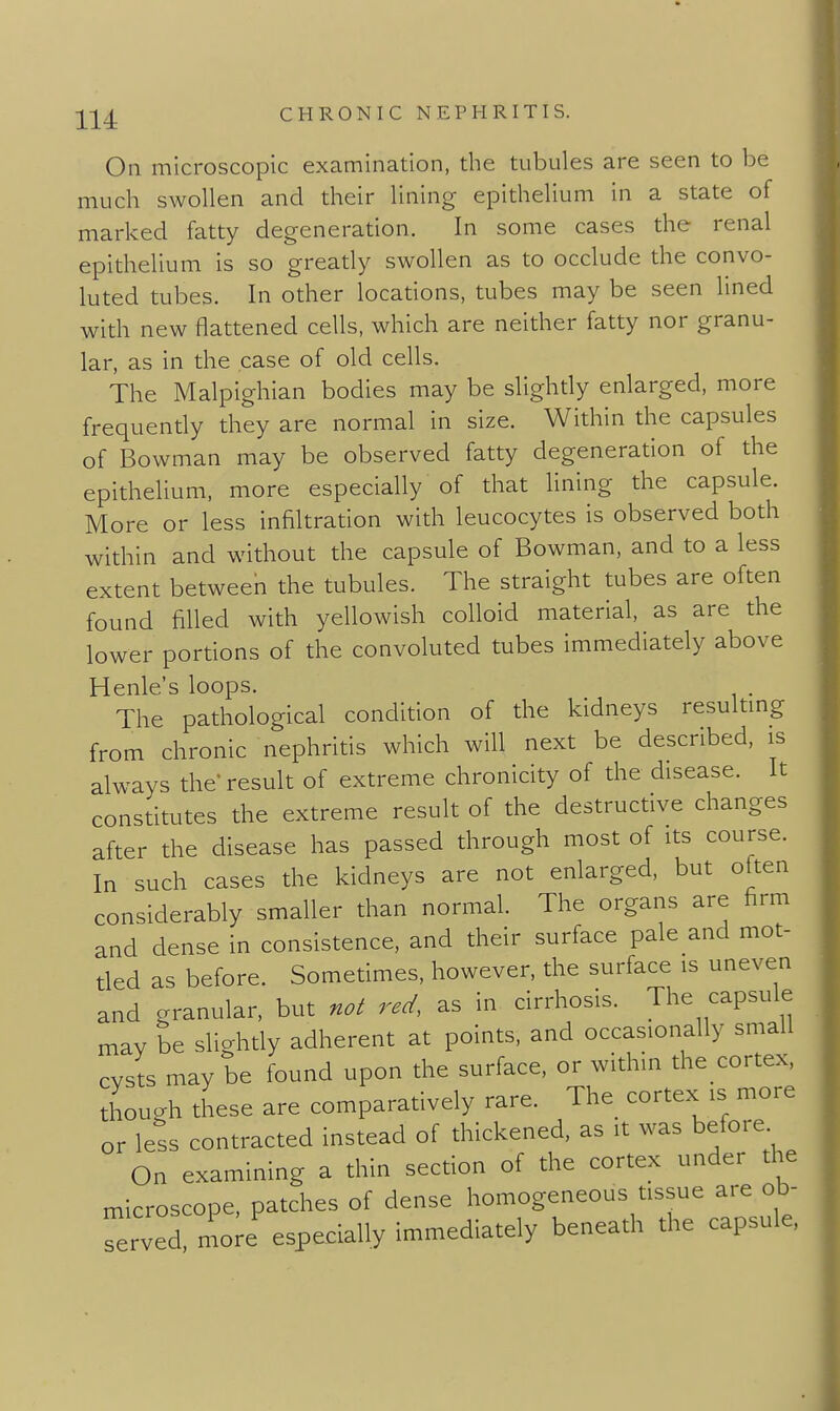 On microscopic examination, the tubules are seen to be much swollen and their lining epithelium in a state of marked fatty degeneration. In some cases the renal epithelium is so gready swollen as to occlude the convo- luted tubes. In other locadons, tubes may be seen lined with new flattened cells, which are neither fatty nor granu- lar, as in the case of old cells. The Malpighian bodies may be slighdy enlarged, more frequendy they are normal in size. Within the capsules of Bowman may be observed fatty degeneration of the epithelium, more especially of that lining the capsule. More or less infiltration with leucocytes is observed both within and without the capsule of Bowman, and to a less extent between the tubules. The straight tubes are often found filled with yellowish colloid material, as are the lower pordons of the convoluted tubes immediately above Henle's loops. The pathological condldon of the kidneys resultmg from chronic nephrids which will next be described, is always the' result of extreme chronicity of the disease. It constitutes the extreme result of the destructive changes after the disease has passed through most of its course. In such cases the kidneys are not enlarged, but often considerably smaller than normal. The organs are firm and dense in consistence, and their surface pale and mot- ded as before. Sometimes, however, the surface is uneven and granular, but no^ red, as in cirrhosis. The capsule may be slightly adherent at points, and occasionally small cvsts may be found upon the surface, or within the cortex, thouah these are comparatively rare. The cortex is more or less contracted instead of thickened, as it was before On examining a thin section of the cortex under the microscope, patches of dense homogeneous tissue are ob- mo;e' especially immediately beneath the capsule.