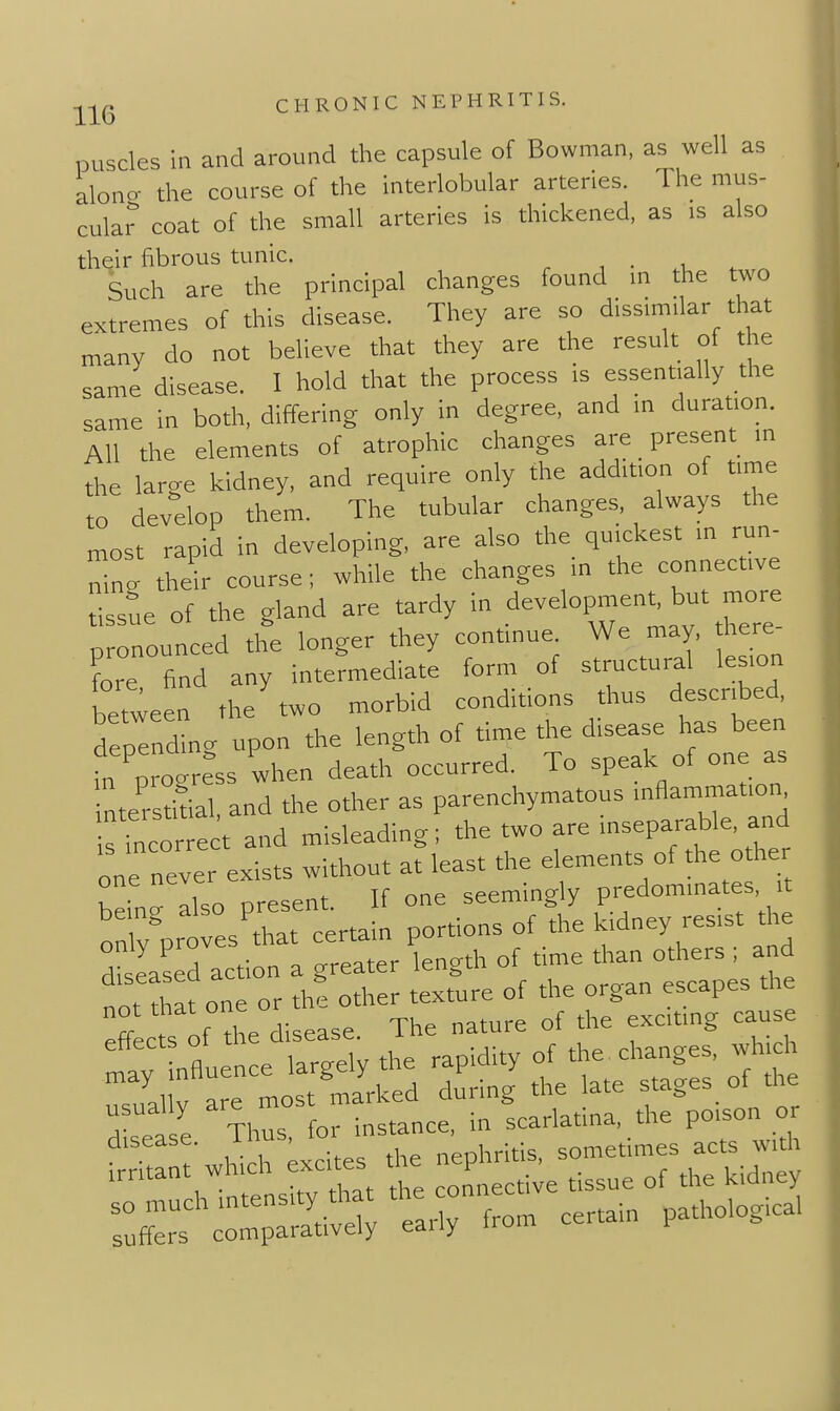 puscles in and around the capsule of Bowman, as well as along the course of the interlobular arteries. The mus- cular coat of the small arteries is thickened, as is also their fibrous tunic. , . , , Such are the principal changes found in the two extremes of this disease. They are so dissimilar that many do not believe that they are the result of the same disease. I hold that the process is essentially the same in both, differing only in degree, and in duration. All the elements of atrophic changes are present in the large kidney, and require only the addition of time to develop them. The tubular changes, always the most rapid in developing, are also the quickest in run- Ig their course; while the changes in the connective tissue of the gland are tardy in development but more pronounced the longer they continue. We may, here ?ore find any intermediate form of structural lesion between the two morbid conditions thus described depending upon the length of time the disease has been fn progress when death occurred. To speak of one as interstidal, and the other as parenchymatous inflammation ffncorrect and misleading; the two are inseparable, and one never exists without at least the elements of the other I Sluo oresent If one seemingly predominates, it oX'pr es'thaTcertain portions of the kidney resist the diseased action a greater length of time than others ; and irritant which excites the P kidney ::r:\rp:rv; 17- certam pathologic