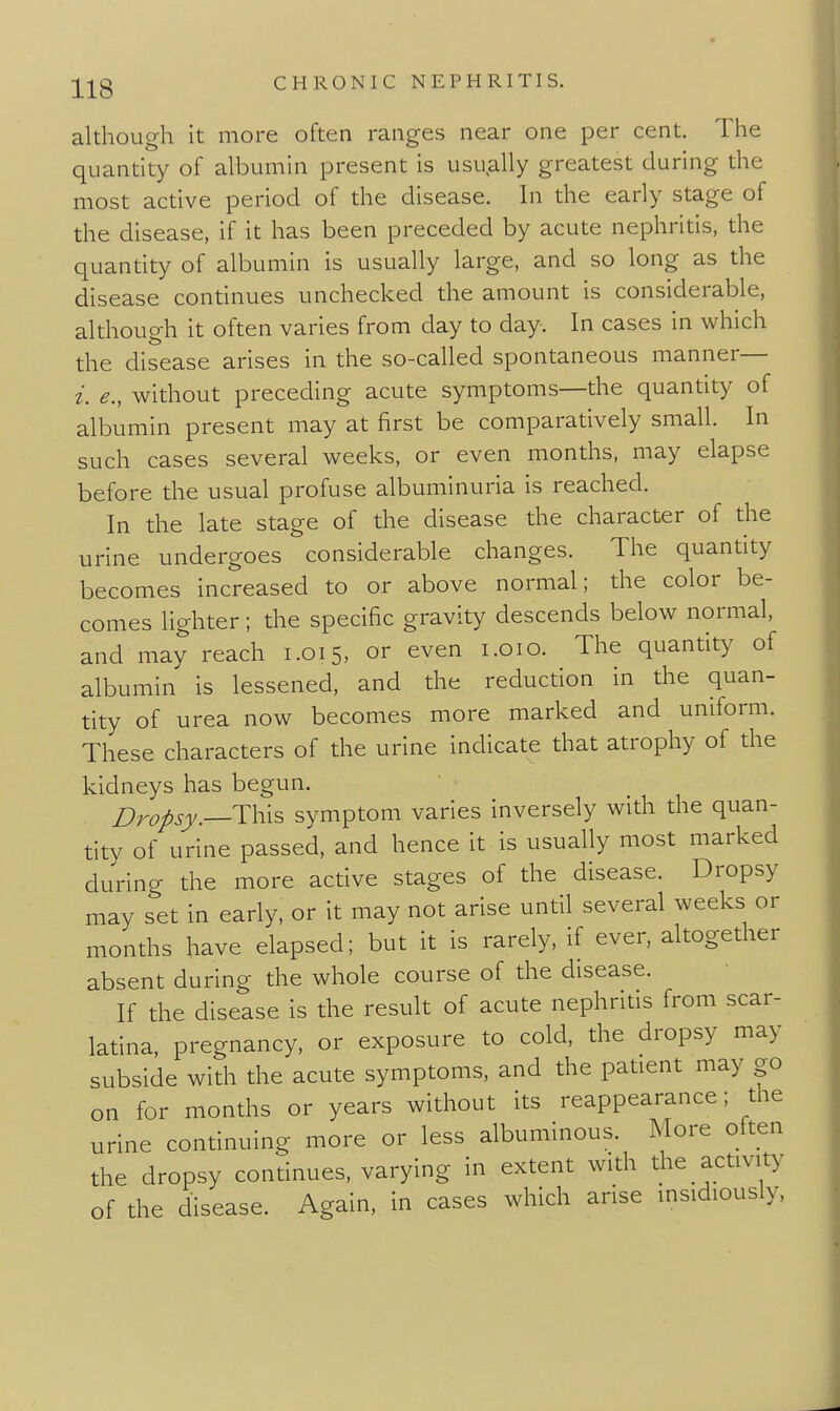 although it more often ranges near one per cent. The quantity of albumin present is usually greatest during the most active period of the disease. In the early stage of the disease, if it has been preceded by acute nephritis, the quantity of albumin is usually large, and so long as the disease continues unchecked the amount is considerable, although it often varies from day to day. In cases in which the disease arises in the so-called spontaneous manner— i. e., without preceding acute symptoms—the quantity of albumin present may at first be comparatively small. In such cases several weeks, or even months, may elapse before the usual profuse albuminuria is reached. In the late stage of the disease the character of the urine undergoes considerable changes. The quantity becomes increased to or above normal; the color be- comes lighter; the specific gravity descends below normal, and may reach 1.015, or even i.oio. The quantity of albumin is lessened, and the reduction in the quan- tity of urea now becomes more marked and uniform. These characters of the urine indicate that atrophy of the kidneys has begun. j^ropsy.—This symptom varies inversely with the quan- tity of urine passed, and hence it is usually most marked during the more active stages of the disease. Dropsy may set in early, or it may not arise until several weeks or months have elapsed; but it is rarely, if ever, altogether absent during the whole course of the disease. If the disease is the result of acute nephritis from scar- latina, pregnancy, or exposure to cold, the dropsy may subside with the acute symptoms, and the patient may go on for months or years without its reappearance; the urine continuing more or less albuminous. More often the dropsy continues, varying in extent with the activity of the disease. Again, in cases which arise insidiously,