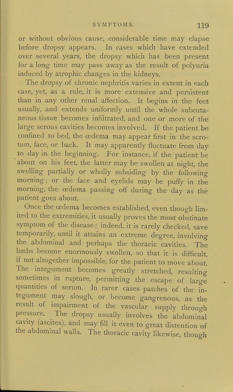 or without obvious cause, considerable time may elapse before dropsy appears. In cases wliich have extended over several years, the dropsy which has been present for a long time may pass away as the result of polyuria induced by atrophic changes in the kidneys. The dropsy of chronic nephritis varies in extent in each case, yet, as a rule, it is more extensive and persistent than in any other renal affection. It begins in the feet usually, and extends uniformly until the whole subcuta- neous tissue becomes infiltrated, and one or more of the large serous cavities becomes involved. If the patient be confined to bed, the oedema may appear first in the scro- tum, face, or back. It may apparently fluctuate from day to day in the beginning. For instance, if the patient be about on his feet, the latter may be swollen at night, the swelling partially or wholly subsiding by the following morning; or the face and eyelids may be puffy in the morning, the oedema passing off during the day as the patient goes about. Once the cedema becomes established, even though lim- ited to the extremities, it usually proves the most obstinate symptom of the disease; indeed, it is rarely checked, save temporarily, until it attains an extreme degree, involving the abdominal and perhaps the thoracic cavities. The limbs become enormously swollen, so that it is difficult, if not altogether impossible, for the patient to move about The integument becomes greatly stretched, resulting sometimes in rupture, permitting the escape of large quantities of serum. In rarer cases patches of the i'n- tegument may slough, or become gangrenous, as the result of impairment of the vascular supply through pressure. The dropsy usually involves the abdominal cavity (ascites), and may fill it even to great distention of the abdommal walls. The thoracic cavity likewise, though