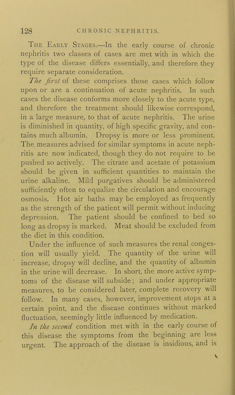 The Early Stages.—In the early course of chronic nephritis two classes of cases are met with in which the type of the disease differs essentially, and therefore they require separate consideration. The first of these comprises those cases which follow upon or are a continuation of acute nephritis. In such cases the disease conforms more closely to the acute type, and therefore the treatment should likewise correspond, in a large measure, to that of acute nephritis. The urine is diminished in quantity, of high specific gravity, and con- tains much albumin. Dropsy is more or less prominent. The measures advised for similar symptoms in acute neph- ritis are now indicated, though they do not require to be pushed so actively. The citrate and acetate of potassium should be given in sufficient quantities to maintain the urine alkaline. Mild purgatives should be administered sufficiently often to equalize the circulation and encourage osmosis. Hot air baths may be employed as frequently as the strength of the patient will permit without inducing depression. The patient should be confined to bed so long as dropsy is marked. Meat should be excluded from the diet in this condition. Under the influence of such measures the renal conges- tion will usually yield. The quantity of the urine will increase, dropsy will decline, and the quantity of albumin in the urine will decrease. In short, the more active symp- toms of the disease will subside; and under appropriate measures, to be considered later, complete recovery will follow. In many cases, however, improvement stops at a certain point, and the disease continues without marked fluctuation, seemingly litde influenced by medication. In the second condition met with in the early course of this disease the symptoms from the beginning are less urgent. The approach of the disease is insidious, and is V