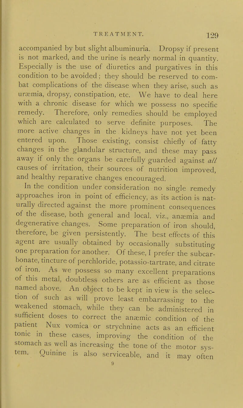 accompanied by but slight albuminuria. Dropsy if present is not marked, and the urine is nearly normal in quantity. Especially is the use of diuretics and purgatives in this condition to be avoided; they should be reserved to com- bat complications of the disease when they arise, such as uraemia, dropsy, constipation, etc. We have to deal here with a chronic disease for which we possess no specific remedy. Therefore, only remedies should be employed which are calculated to serve definite purposes. The more active changes in the kidneys have not yet been entered upon. Those existing, consist chiefly of fatty changes in the glandular structure, and these may pass away if only the organs be carefully guarded against all causes of irritation, their sources of nutrition improved, and healthy reparative changes encouraged. In the condition under consideration no single remedy approaches iron in point of efficiency, as its action is nat- urally directed against the more prominent consequences of the disease, both general and local, viz., ansemia and degenerative changes. Some preparation of iron should, therefore, be given persistently. The best effects of this agent are usually obtained by occasionally substituting one preparation for another. Of these, I prefer the subcar- bonate, tincture of perchloride, potassio-tartrate, and citrate of iron. As we possess so many excellent preparations of this metal, doubtless others are as efficient as those named above. An object to be kept in view is the selec- tion of such as will prove least embarrassing to the weakened stomach, while they can be administered in sufficient doses to correct the anaemic condition of the patient Nux vomica or strychnine acts as an efficient tonic in these cases, improving the condition of the stomach as well as increasing the tone of the motor sys- tem. Quinine is also serviceable, and it may often