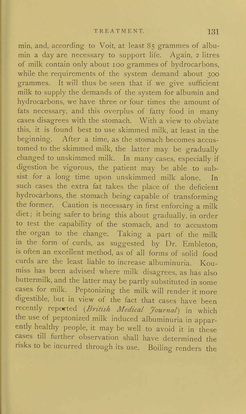 min, and, according to Voit, at least 85 grammes of albu- min a day are necessary to support life. Again, 2 litres of milk contain only about 100 grammes of hydrocarbons, while the requirements of the system demand about 300 grammes. It will thus be seen that if we give sufficient milk to supply the demands of the system for albumin and hydrocarbons, we have three or four times the amount of fats necessary, and this overplus of fatty food in many cases disagrees with the stomach. With a view to obviate this, it is found best to use skimmed milk, at least in the beginning. After a time, as the stomach becomes accus- tomed to the skimmed milk, the latter may be gradually changed to unskimmed milk. In many cases, especially if digestion be vigorous, the patient may be able to sub- sist for a long time upon unskimmed milk alone. In such cases the extra fat takes the place of the deficient hydrocarbons, the stomach being capable of transforming the former. Caution is necessary in first enforcing a milk diet; it being safer to bring this about gradually, in order to test the capability of the stomach, and to accustom the organ to the change. Taking a part of the milk in the form of curds, as suggested by Dr. Embleton, is often an excellent method, as of all forms of solid food curds are the least liable to increase albuminuria. Kou- miss has been advised where milk disagrees, as has also buttermilk, and the latter may be pardy substituted in some cases for milk. Peptonizing the milk will render it more digestible, but in view of the fact that cases have been recently reported {^British Medical Journal) in which the use of peptonized milk induced albuminuria in appar- ently healthy people, it may be well to avoid it in these cases till further observation shall have determined the risks to be incurred through its use. Boiling renders the