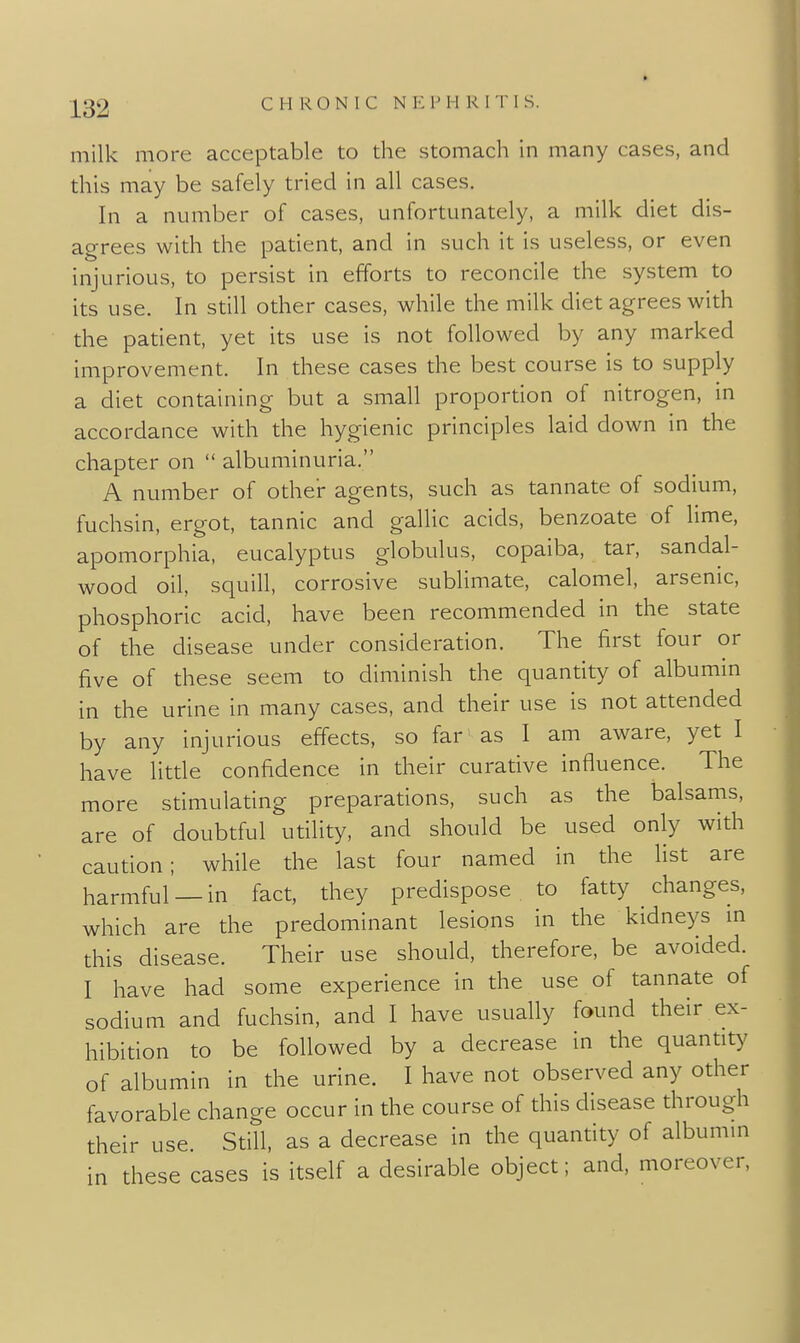 milk more acceptable to the stomach in many cases, and this may be safely tried in all cases. In a number of cases, unfortunately, a milk diet dis- agrees with the patient, and in such it is useless, or even injurious, to persist in efforts to reconcile the system to its use. In still other cases, while the milk diet agrees with the patient, yet its use is not followed by any marked improvement. In these cases the best course is to supply a diet containing but a small proportion of nitrogen, m accordance with the hygienic principles laid down in the chapter on  albuminuria. A number of other agents, such as tannate of sodium, fuchsin, ergot, tannic and gallic acids, benzoate of hme, apomorphia, eucalyptus globulus, copaiba, tar, sandal- wood oil, squill, corrosive sublimate, calomel, arsenic, phosphoric acid, have been recommended in the state of the disease under consideration. The first four or five of these seem to diminish the quantity of albumin in the urine in many cases, and their use is not attended by any injurious effects, so far as I am aware, yet I have little confidence in their curative influence. The more stimulating preparations, such as the balsams, are of doubtful utility, and should be used only with caution; while the last four named in the Hst are harmful —in fact, they predispose to fatty changes, which are the predominant lesions in the kidneys m this disease. Their use should, therefore, be avoided. I have had some experience in the use of tannate of sodium and fuchsin, and I have usually found their ex- hibition to be followed by a decrease in the quantity of albumin in the urine. I have not observed any other favorable change occur in the course of this disease through their use Still, as a decrease in the quantity of albumm in these cases is itself a desirable object; and, moreover,