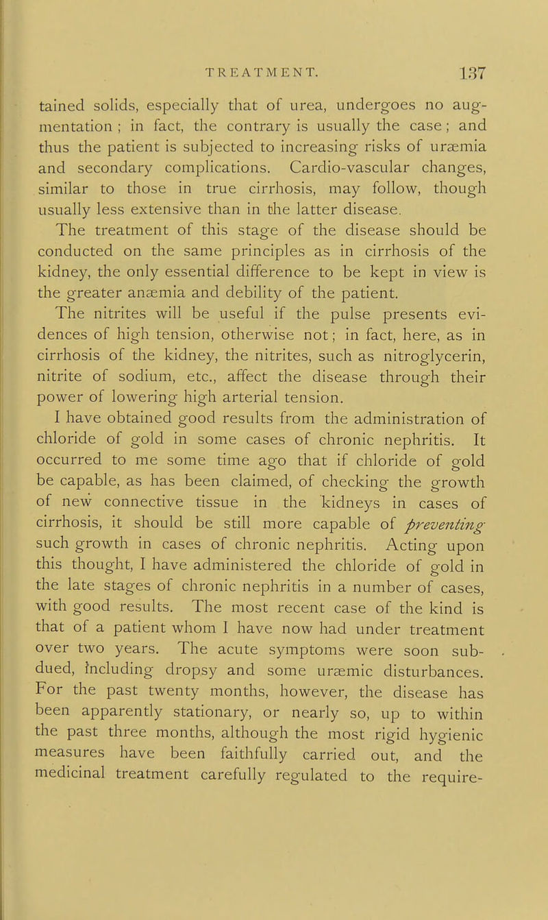 tained solids, especially that of urea, undergoes no aug- mentation ; in fact, the contrary is usually the case; and thus the patient is subjected to increasing risks of uraemia and secondary complications. Cardio-vascular changes, similar to those in true cirrhosis, may follow, though usually less extensive than in the latter disease. The treatment of this stage of the disease should be conducted on the same principles as in cirrhosis of the kidney, the only essential difference to be kept in view is the greater anaemia and debility of the patient. The nitrites will be useful if the pulse presents evi- dences of high tension, otherwise not; in fact, here, as in cirrhosis of the kidney, the nitrites, such as nitroglycerin, nitrite of sodium, etc., affect the disease through their power of lowering high arterial tension. I have obtained good results from the administration of chloride of gold in some cases of chronic nephritis. It occurred to me some time ago that if chloride of gold be capable, as has been claimed, of checking the growth of new connective tissue in the kidneys in cases of cirrhosis, it should be still more capable of preventing such growth in cases of chronic nephritis. Acting upon this thought, I have administered the chloride of gold in the late stages of chronic nephritis in a number of cases, with good results. The most recent case of the kind is that of a patient whom I have now had under treatment over two years. The acute symptoms were soon sub- dued, including dropsy and some uraemic disturbances. For the past twenty months, however, the disease has been apparently stationary, or nearly so, up to within the past three months, although the most rigid hygienic measures have been faithfully carried out, and the medicinal treatment carefully regulated to the require-