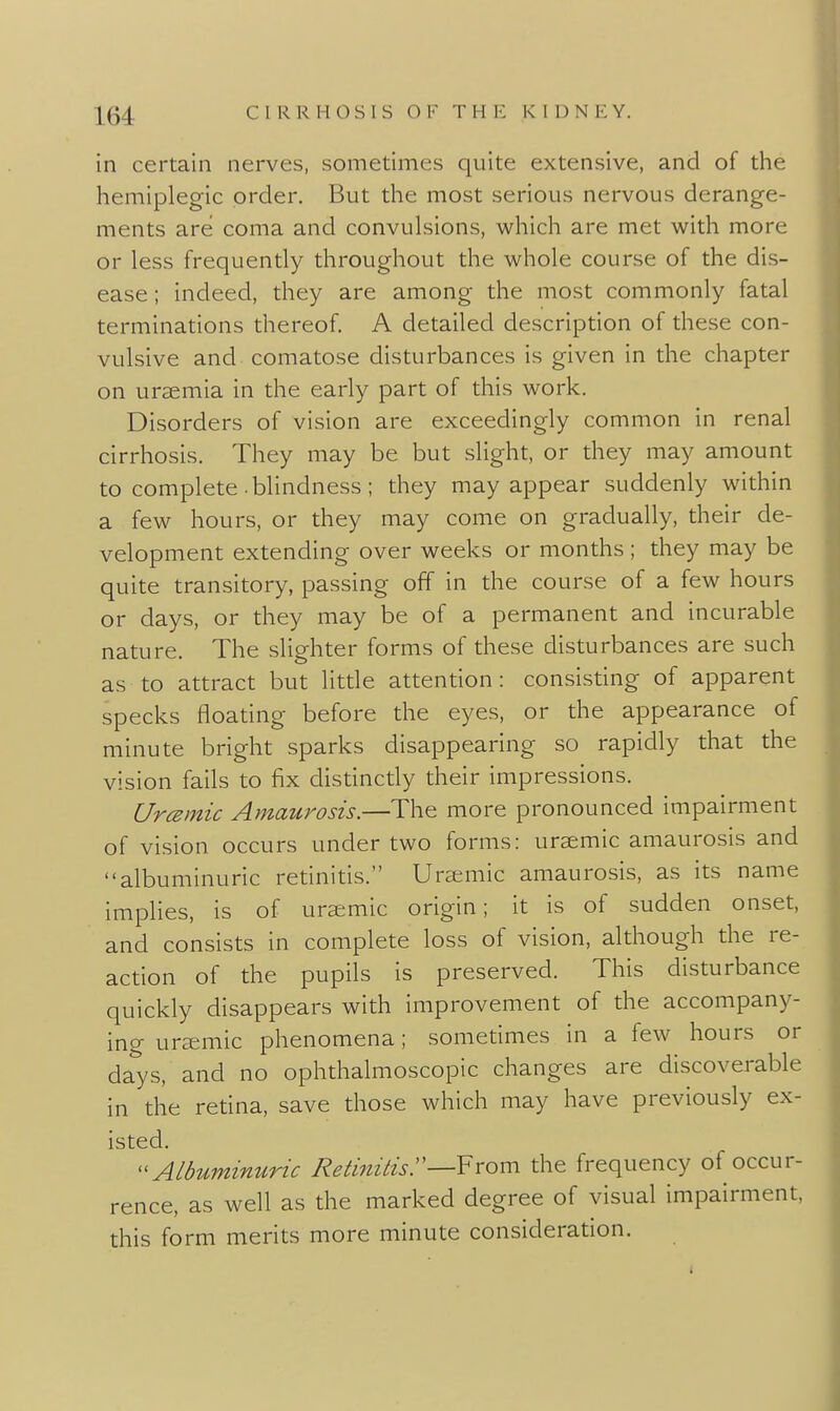 in certain nerves, sometimes quite extensive, and of the hemiplegia order. But the most serious nervous derange- ments are coma and convulsions, which are met with more or less frequently throughout the whole course of the dis- ease ; indeed, they are among the most commonly fatal terminations thereof. A detailed description of these con- vulsive and comatose disturbances is given in the chapter on uraemia in the early part of this work. Disorders of vision are exceedingly common in renal cirrhosis. They may be but slight, or they may amount to complete blindness ; they may appear suddenly within a few hours, or they may come on gradually, their de- velopment extending over weeks or months; they may be quite transitory, passing off in the course of a few hours or days, or they may be of a permanent and incurable nature. The slighter forms of these disturbances are such as to attract but little attention: consisting of apparent specks floating before the eyes, or the appearance of minute bright sparks disappearing so rapidly that the vision fails to fix distinctly their impressions. Urcemic Amaurosis.—The more pronounced impairment of vision occurs under two forms: ursemic amaurosis and albuminuric retinitis. Ura^mic amaurosis, as its name implies, is of uratmic origin; it is of sudden onset, and consists in complete loss of vision, although the re- action of the pupils is preserved. This disturbance quickly disappears with improvement of the accompany- ing ursemic phenomena; sometimes in a few hours or days, and no ophthalmoscopic changes are discoverable in the retina, save those which may have previously ex- isted. ^^Albuminuric Rednitisr—From the frequency of occur- rence, as well as the marked degree of visual impairment, this form merits more minute consideration.