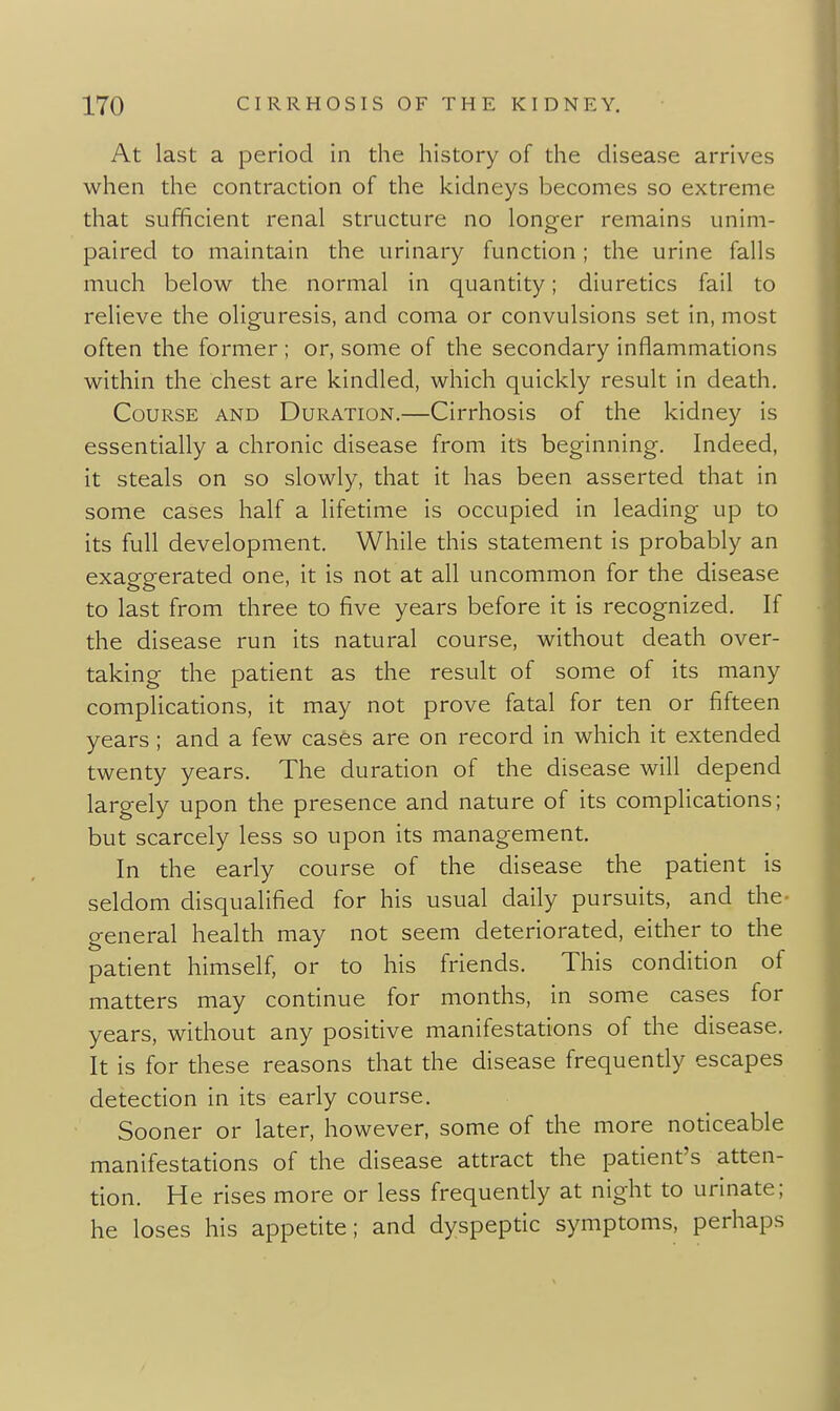 At last a period in the history of the disease arrives when the contraction of the kidneys becomes so extreme that sufficient renal structure no longer remains unim- paired to maintain the urinary function; the urine falls much below the normal in quantity; diuretics fail to relieve the oliguresis, and coma or convulsions set in, most often the former ; or, some of the secondary inflammations within the chest are kindled, which quickly result in death. Course and Duration.—Cirrhosis of the kidney is essentially a chronic disease from its beginning. Indeed, it steals on so slowly, that it has been asserted that in some cases half a lifetime is occupied in leading up to its full development. While this statement is probably an exaggerated one, it is not at all uncommon for the disease to last from three to five years before it is recognized. If the disease run its natural course, without death over- taking the patient as the result of some of its many complications, it may not prove fatal for ten or fifteen years ; and a few cases are on record in which it extended twenty years. The duration of the disease will depend largely upon the presence and nature of its complications; but scarcely less so upon its management. In the early course of the disease the patient is seldom disqualified for his usual daily pursuits, and the- general health may not seem deteriorated, either to the patient himself, or to his friends. This condition of matters may continue for months, in some cases for years, without any positive manifestations of the disease. It is for these reasons that the disease frequently escapes detection in its early course. Sooner or later, however, some of the more noticeable manifestations of the disease attract the patient's atten- tion. He rises more or less frequently at night to urinate; he loses his appetite; and dyspeptic symptoms, perhaps