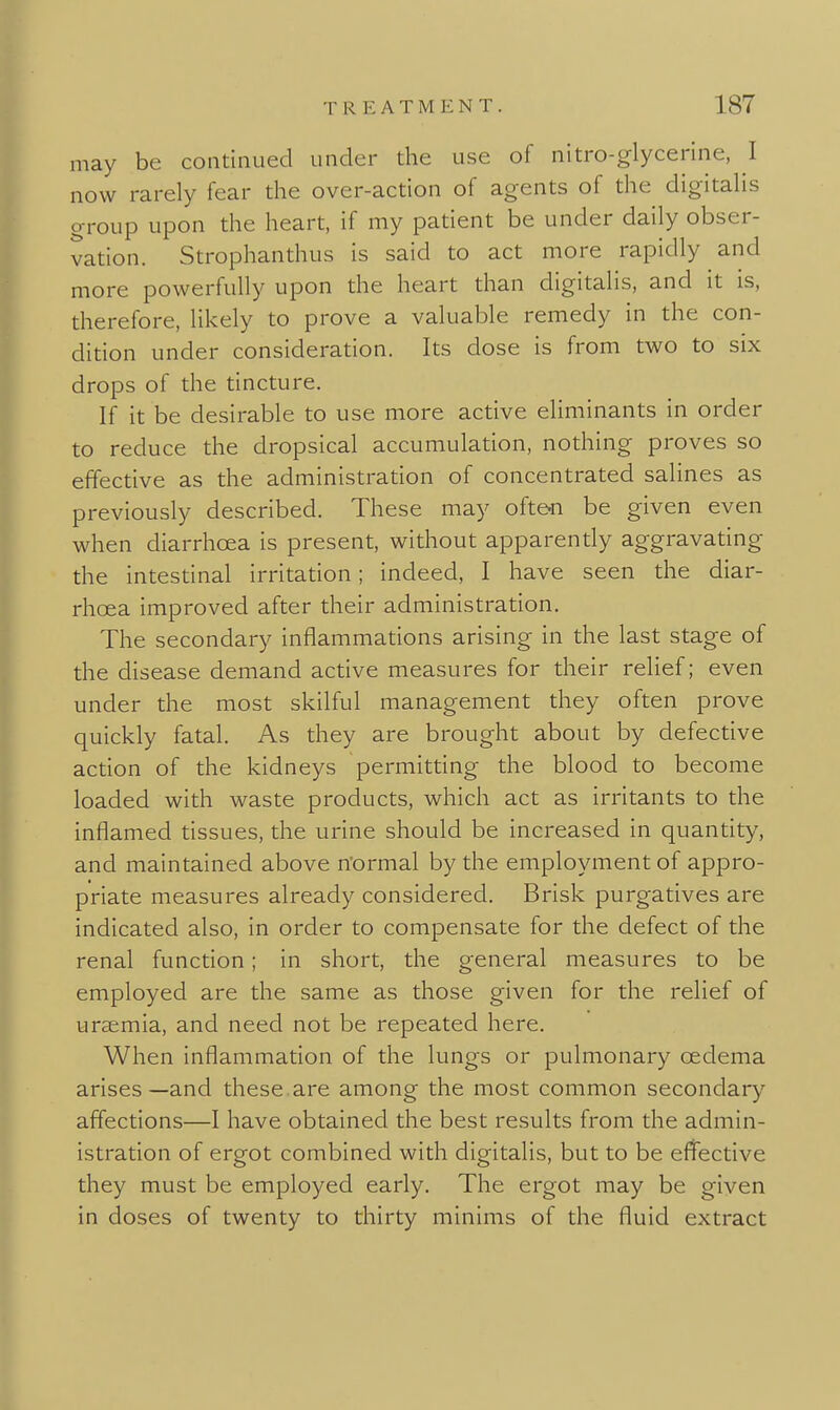 may be continued under the use of nitro-glycerine, I now rarely fear the over-action of agents of the digitaHs group upon the heart, if my patient be under daily obser- vation. Strophanthus is said to act more rapidly and more powerfully upon the heart than digitalis, and it is, therefore, likely to prove a valuable remedy in the con- dition under consideration. Its dose is from two to six drops of the tincture. If it be desirable to use more active eliminants in order to reduce the dropsical accumulation, nothing proves so effective as the administration of concentrated salines as previously described. These may ofteci be given even when diarrhoea is present, without apparently aggravating the intestinal irritation; indeed, I have seen the diar- rhoea improved after their administration. The secondary inflammations arising in the last stage of the disease demand active measures for their relief; even under the most skilful management they often prove quickly fatal. As they are brought about by defective acdon of the kidneys permitting the blood to become loaded with waste products, which act as irritants to the inflamed tissues, the urine should be increased in quantity, and maintained above normal by the employment of appro- priate measures already considered. Brisk purgatives are indicated also, in order to compensate for the defect of the renal function; in short, the general measures to be employed are the same as those given for the relief of uraemia, and need not be repeated here. When inflammation of the lungs or pulmonary oedema arises—and these.are among the most common secondary affections—I have obtained the best results from the admin- istration of ergot combined with digitalis, but to be effective they must be employed early. The ergot may be given in doses of twenty to thirty minims of the fluid extract