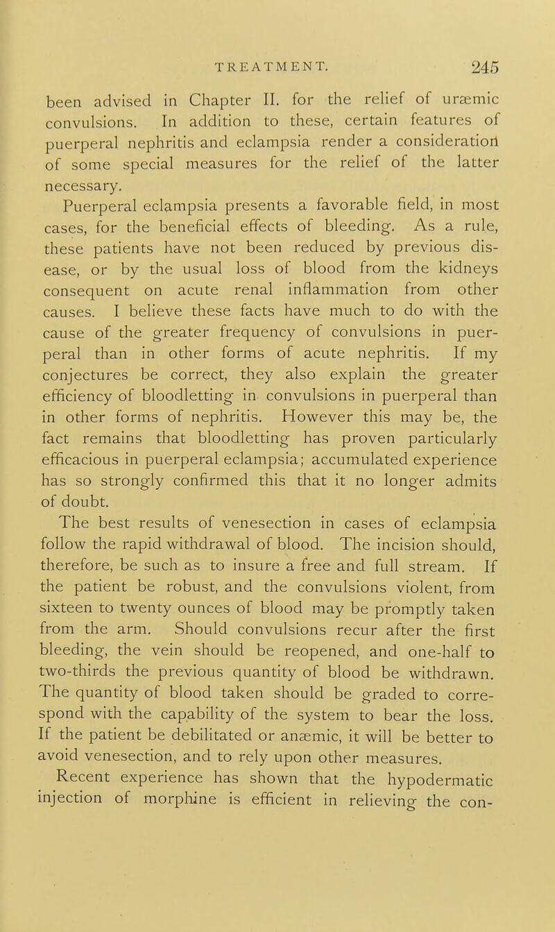 been advised in Chapter 11. for the rehef of ursemic convulsions. In addition to these, certain features of puerperal nephritis and eclampsia render a consideration of some special measures for the relief of the latter necessary. Puerperal eclampsia presents a favorable field, in most cases, for the beneficial effects of bleeding. As a rule, these patients have not been reduced by previous dis- ease, or by the usual loss of blood from the kidneys consequent on acute renal inflammation from other causes. I believe these facts have much to do with the cause of the greater frequency of convulsions in puer- peral than in other forms of acute nephritis. If my conjectures be correct, they also explain the greater efficiency of bloodletting in convulsions in puerperal than in other forms of nephritis. However this may be, the fact remains that bloodletting has proven particularly efficacious in puerperal eclampsia; accumulated experience has so strongly confirmed this that it no longer admits of doubt. The best results of venesection in cases of eclampsia follow the rapid withdrawal of blood. The incision should, therefore, be such as to insure a free and full stream. If the patient be robust, and the convulsions violent, from sixteen to twenty ounces of blood may be promptly taken from the arm. Should convulsions recur after the first bleeding, the vein should be reopened, and one-half to two-thirds the previous quantity of blood be withdrawn. The quantity of blood taken should be graded to corre- spond with the capability of the system to bear the loss. If the patient be debilitated or anaemic, it will be better to avoid venesection, and to rely upon other measures. Recent experience has shown that the hypodermatic injection of morphine is efficient in relieving the con-