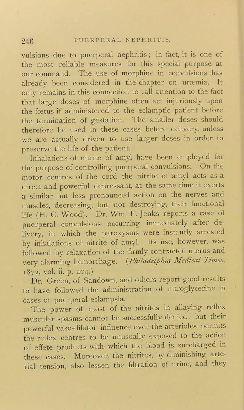 VLilsions due to puerperal nephritis ; in fact, it is one of the most rehable measures for this special purpose at our command. The use of morphine in convulsions has already been considered in the chapter on uremia. It only remains in this connection to call attention to the fact that large doses of morphine often act injuriously upon the foetus if administered to the eclamptic patient before the termination of gestation. The smaller doses should therefore be used in these cases before delivery, unless we are actually driven to use larger doses in order to preserve the life of the patient. Inhalations of nitrite of amyl have been employed for the purpose of controlling puerperal convulsions. On the motor centres of the cord the nitrite of amyl acts as a direct and powerful depressant, at the same time it exerts a similar but less pronounced action on the nerves and muscles, decreasing, but not destroying, their functional life (H. C. Wood). Dr. Wm. F. Jenks reports a case of puerperal convulsions occurring immediately after de- livery, in which the paroxysms were instantly arrested by inhalations of nitrite of amyl. Its use, however, was followed by relaxation of the firmly contracted uterus and very alarming hemorrhage. {^Philadelphia Medical Times, 1872, vol. ii. p. 404.) Dr. Green, of Sandown, and others report good results to have followed the administration of nitroglycerine in cases of puerperal eclampsia. The power of most of the nitrites in allaying reflex muscular spasms cannot be successfully denied ; but their powerful vaso-dilator influence over the arterioles permits the reflex centres to be unusually exposed to the action of effete products with which the blood is surcharged in these cases. Moreover, the nitrites, by diminishing arte- rial tension, also lessen the filtration of urine, and they