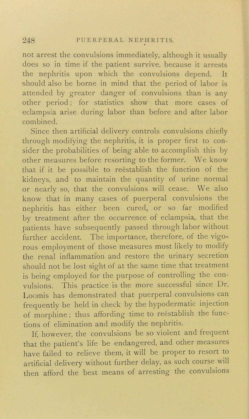 not arrest the convulsions immediately, although it usually does so in time if the patient survive, because it arrests the nephritis upon which the convulsions depend. It •should also be borne in mind that the period of labor is attended by greater danger of convulsions than is any other period; for statistics show that more cases of eclampsia arise during labor than before and after labor combined. Since then artificial delivery controls convulsions chiefly through modifying the nephritis, it is proper first to con- sider the probabilities of being able to accomplish this by other measures before resorting to the former. We know that if it be possible to reestablish the function of the kidneys, and to maintain the quantity of urine normal or nearly so, that the convulsions will cease. We also know that in many cases of puerperal convulsions the nephritis has either been cured, or so far modified by treatment after the occurrence of eclampsia,, that the patients have subsequently passed through labor without further accident. The importance, therefore, of the vigo- rous employment of those measures most likely to modify the renal inflammation and restore the urinary secretion should not be lost sight of at the same time that treatment is being employed for the purpose of controlling the con- vulsions. This practice is the more successful since Dr. Loomis has demonstrated that puerperal convulsions can frequently be held in check by the hypodermatic injection of morphine ; thus affording time to reestablish the func- tions of elimination and modify the nephritis. If, however, the convulsions be so violent and frequent that the patient's life be endangered, and other measures have failed to relieve them, it will be proper to resort to artificial delivery without further delay, as such course will then afford the best means of arresting the convulsions