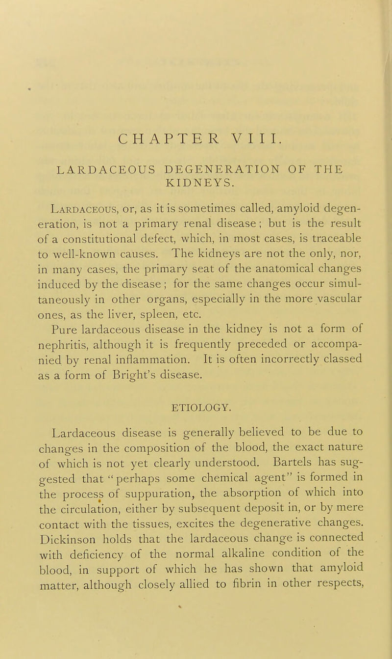 LARDACEOUS DEGENERATION OF THE KIDNEYS. Lardaceous, or, as it is sometimes called, amyloid degen- eration, is not a primary renal disease ; but is the result of a constitutional defect, which, in most cases, is traceable to well-known causes. The kidneys are not the only, nor, in many cases, the primary seat of the anatomical changes induced by the disease ; for the same changes occur simul- taneously in other organs, especially in the more vascular ones, as the liver, spleen, etc. Pure lardaceous disease in the kidney is not a form of nephritis, although it is frequently preceded or accompa- nied by renal inflammation. It is often incorrectly classed as a form of Bright's disease. ETIOLOGY. Lardaceous disease is generally believed to be due to changes in the composition of the blood, the exact nature of which is not yet clearly understood. Bartels has sug- gested that perhaps some chemical agent is formed in the process of suppuration, the absorption of which into the circulation, either by subsequent deposit in, or by mere contact with the tissues, excites the degenerative changes. Dickinson holds that the lardaceous change is connected with deficiency of the normal alkaline condition of the blood, in support of which he has shown that amyloid matter, although closely allied to fibrin in other respects.
